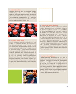 Salomón Tuesta Atala
Gerente de Manufactura desde 1995 hasta el 31 de Marzo
del 2010. Trabajó en Cervecería San Juan S. A. desde 1972
hasta 1991 como Primer Cervecero y Director de Producción
y Gerente General. Desempeña cargos en la empresa desde
1991. Graduado en Ingeniería Industrial por la Universidad
Nacional de Ingeniería. Ha participado en el Programa de Alta
Dirección de la Universidad de Piura en 1993.



                                                                   Creso Henrique Pacheco de Macedo
                                                                Gerente de Manufactura de Backus desde abril del 2010
                                                                hasta 28 de febrero del 2011. Ha sido Vice Presidente
                                                                de Manufactura y Supply Chain de Coca-Cola FEMSA
                                                                de abril del 2004 a agosto del 2007; Vice Presidente
                                                                de Manufactura y Supply Chain de Cervecería Nacional
                                                                de Ecuador de septiembre del 2007 a marzo del 2011.
                                                                Actualmente es Presidente de Isenbeck SABMiller
                                                                en Argentina. De profesión Ingeniero Químico de la
                                                                Universidad Federal de Rio de Janeiro con maestría
   Luis Enrique Carbone Nicolini                                en Ingeniería Química y especialización en Tecnología
Gerente de Logística desde abril del 2008. Entre 1992           Nuclear por COPPE-UFRJ (Coordinación de Programas de
y 1994, fue Subgerente del Área de Logística de la              Post Grado de la Universidad Federal de Rio de Janeiro) y
Cía. Nacional de Cerveza. Ingresó a Backus en 1996              MBA – Ejecutivo en Administración, Logística y Retailing
y asumió el cargo de Subgerente de Planificación del            por la COPPEAD-UFRJ (Coordinación de Programas de Post
Área de Logística, desarrollando e implementando                Grado en Administración de Empresas de la Universidad
la práctica de Supply Chain en todas las empresas               Federal de Rio de Janeiro).
del Grupo Backus. En el 2005, a raíz del ingreso de
SABMiller, se encargó de la coordinación del país en
el proceso de integración con la oficina regional. En
el 2007, fue nombrado Director de Planeamiento                     Raúl Ferrero Álvarez Calderón
Estratégico de Backus. Es Ingeniero Industrial de la            Gerente de Finanzas desde mayo del 2010 hasta la
Pontificia Universidad Católica del Perú. Posee un MSC          fecha. Ha sido Vice Presidente de Finanzas de Cervecería
en Administración de Operaciones por la Universidad             Hondureña, Subsidiaria de SABMiller de septiembre del
de Manchester de Inglaterra y un PDD en la Universidad          2007 a abril del 2010. Previamente trabajó en Backus
de Piura.                                                       de marzo del 2003 a agosto del 2007 como Director de
                                                                Contraloría. Asimismo, trabajó como Vice Presidente en
                                                                Violy Byorum and Partners, Gerente de Banca de Inversión
                                                                de Investa SAB y como Sectorista de Créditos en el Banco
                                                                Wiese. Es Máster y Bachiller en Economía de la Universidad
                                                                de Boston y posee una maestría en Administración de
                                                                Empresas de la Universidad de Michigan.




                                                                                                                             51
 