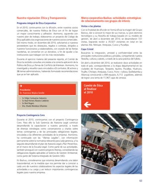 Nuestra reputación: Ética y Transparencia                                 Marca corporativa Backus: actividades estratégicas
                                                                          de relacionamiento con grupos de interés
Programa integral de Ética Corporativa
                                                                          Visitas a las plantas
En el 2010, continuamos con la difusión, entre nuestros socios
comerciales, de nuestra Política de Ética con el ﬁn de lograr             Con la ﬁnalidad de difundir en forma eﬁcaz la imagen del Grupo
un mayor conocimiento y adhesión. Asimismo, siguiendo con                 Backus, dar a conocer lo mejor de sus marcas, su gran dominio
nuestro plan de trabajo, elaboramos un proyecto de Código de              tecnológico y su ﬁlosofía de trabajo basado en su modelo de
Ética aplicable a las organizaciones de nuestros socios comerciales.      gestión, de abril a diciembre del 2010, se desarrollaron 721
Del mismo modo, en diciembre del 2010, solicitamos a nuestros             visitas, logrando recibir a 35,927 visitantes en total en las
proveedores que los obsequios, regalos o cortesías, dirigidos a           plantas Ate, Motupe, Arequipa, Cusco y Pucallpa.
nuestros funcionarios y colaboradores, con ocasión de las ﬁestas          Copa Cristal
navideñas, se conviertan en un donativo, a ﬁn de ayudar a las             Buscamos la integración, amistad y confraternidad entre las
instituciones que trabajan con los más necesitados.                       principales instituciones públicas y privadas, compartiendo nuestra
Durante el ejercicio materia del presente reporte, el Comité de           ﬁlosofía, cultura y valores, a través de la sana práctica del fulbito.
Ética ha recibido consultas vinculadas a la correcta aplicación de la     De abril a diciembre del 2010, se realizaron doce actividades en
Política de Ética y a Temas de Conﬂicto de Intereses. Asimismo, ha        todo el país, correspondientes a la etapa departamental en las
investigado y resuelto casos vinculados a (I) contratos; (II) activos y   ciudades de Huancayo, Tarapoto, Iquitos, Pucallpa, Huánuco,
(III) temas administrativos, habiendo formulado recomendaciones           Trujillo, Chiclayo, Arequipa, Cusco, Puno – Juliaca, Quillabamba y
que ya se han aplicado.                                                   Abancay convocando a 494 equipos, 6,712 jugadores, además
                                                                          de lograr una venta de 11,967 cajas de cerveza.


                                                                             Comité de Ética
   Presidente:                                                               al ﬁnalizar
   Dr. Francisco Mujica Serelle                                              el 2010
      Sr. Felipe Cantuarias Salaverry
      Sr. Raúl Ferrero Álvarez Calderón
      Sr. Bret Rogers
      Dra. Shadú Mendoza Sifuentes



Proyecto Contingencia Cero
Durante el 2010, continuamos con el proyecto Contingencia
Cero. Para ello la Sub Gerencia de Asesoría Legal continuó
desarrollando la capacitación a nuestro personal, a través
de diversas estrategias como conversatorios y charlas sobre
temas contingentes y de las principales obligaciones legales,
vinculadas a las diferentes actividades de la empresa. Asimismo,
ha continuado con las “Alertas Legales”, con información
permanente sobre la normativa relevante para cada gerencia, y ha
seguido desarrollando el plan de Asesoría Legal y Plan Preventivo,
en el marco de la Escuela Legal. Como parte de sus actividades,
también prosiguió con nuestro proyecto Atenea, consolidando las
obligaciones legales aplicables al Sistema de Gestión Ambiental,
como parte del Sistema Integrado de Gestión (SIG).
En Backus, consideramos que estamos desarrollando una labor
trascendental, en la medida que nos permite dar a conocer a
cada uno de nuestros colaboradores los aspectos legales de las
actividades a su cargo y así reducir importantes contingencias
legales para nuestra empresa.


                                                                                                                                             63
 