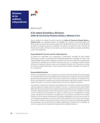 Dictamen
     de los
     auditores
     independientes

                             28 de enero de 2011


                             A los señores Accionistas y Directores
                             Unión de Cervecerías Peruanas Backus y Johnston S.A.A.

                             Hemos auditado los estados ﬁnancieros adjuntos de Unión de Cervecerías Peruanas Backus y
                             Johnston S.A.A. (una subsidiaria indirecta de SABMiller plc, empresa con domicilio legal en el
                             Reino Unido) que comprenden el balance general al 31 de diciembre de 2010 y al 31 de diciembre
                             de 2009 y los estados de ganancias y pérdidas, de cambios en el patrimonio neto y de ﬂujos de
                             efectivo por los años terminados en esas fechas, y el resumen de políticas contables signiﬁcativas
                             y otras notas explicativas.


                             Responsabilidad de la Gerencia sobre los estados ﬁnancieros
                             La Gerencia es responsable de la preparación y presentación razonable de estos estados
                             ﬁnancieros de acuerdo con principios de contabilidad generalmente aceptados en el Perú. Esta
                             responsabilidad incluye: diseñar, implantar y mantener el control interno relevante en la preparación
                             y presentación razonable de los estados ﬁnancieros para que no contengan representaciones
                             erróneas de importancia relativa, ya sea como resultado de fraude o error; seleccionar y aplicar
                             las políticas contables apropiadas; y realizar estimaciones contables razonables de acuerdo con
                             las circunstancias.


                             Responsabilidad del Auditor
                             Nuestra responsabilidad consiste en expresar una opinión sobre estos estados ﬁnancieros basada
                             en nuestras auditorías. Nuestras auditorías fueron realizadas de acuerdo con normas de auditoría
                             generalmente aceptadas en el Perú. Tales normas requieren que cumplamos con requerimientos
                             éticos y planiﬁquemos y realicemos las auditorías para obtener seguridad razonable de que los
                             estados ﬁnancieros no contienen representaciones erróneas de importancia relativa.
                             Una auditoría comprende la realización de procedimientos para obtener evidencia de auditoría
                             sobre los saldos y las divulgaciones en los estados ﬁnancieros. Los procedimientos seleccionados
                             dependen del juicio del auditor, que incluye la evaluación del riesgo de que los estados ﬁnancieros
                             contengan representaciones erróneas de importancia relativa, ya sea como resultado de fraude
                             o error. Al efectuar esta evaluación de riesgo, el auditor toma en consideración el control
                             interno relevante de la Compañía en la preparación y presentación razonable de los estados
                             ﬁnancieros a ﬁn de diseñar procedimientos de auditoría apropiados a las circunstancias, pero no
                             con el propósito de expresar una opinión sobre la efectividad del control interno de la entidad.
                             Una auditoría también comprende la evaluación de que los principios de contabilidad aplicados
                             son apropiados y que las estimaciones contables realizadas por la Gerencia son razonables, así
                             como una evaluación de la presentación general de los estados ﬁnancieros.




80      Estados ﬁnancieros
 