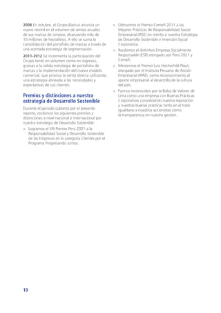 10
2008 En octubre, el Grupo Backus anuncia un
nuevo récord en el volumen de ventas anuales
de sus marcas de cerveza, alcanzando más de
10 millones de hectolitros. A ello se suma la
consolidación del portafolio de marcas a través de
una acertada estrategia de segmentación.
2011-2012 Se incrementa la participación del
Grupo tanto en volumen como en ingresos,
gracias a la sólida estrategia de portafolio de
marcas y la implementación del nuevo modelo
comercial, que prioriza la venta directa utilizando
una estrategia alineada a las necesidades y
expectativas de sus clientes.
Premios y distinciones a nuestra
estrategia de Desarrollo Sostenible
Durante el periodo cubierto por el presente
reporte, recibimos los siguientes premios y
distinciones a nivel nacional e internacional por
nuestra estrategia de Desarrollo Sostenible:
>	 Logramos el VIII Premio Perú 2021 a la
Responsabilidad Social y Desarrollo Sostenible
de las Empresas en la categoría Clientes por el
Programa Progresando Juntos.
>	 Obtuvimos el Premio Cemefi 2011 a las
Mejores Prácticas de Responsabilidad Social
Empresarial (RSE) en mérito a nuestra Estrategia
de Desarrollo Sostenible e Inversión Social
Corporativa.
>	 Recibimos el distintivo Empresa Socialmente
Responsable (ESR) otorgado por Perú 2021 y
Cemefi.
>	 Merecimos el Premio Luis Hochschild Plaut,
otorgado por el Instituto Peruano de Acción
Empresarial (IPAE), como reconocimiento al
aporte empresarial al desarrollo de la cultura
del país.
>	 Fuimos reconocidos por la Bolsa de Valores de
Lima como una empresa con Buenas Prácticas
Corporativas consolidando nuestra reputación
y nuestras buenas prácticas tanto en el trato
igualitario a nuestros accionistas como
la transparencia en nuestra gestión.
 