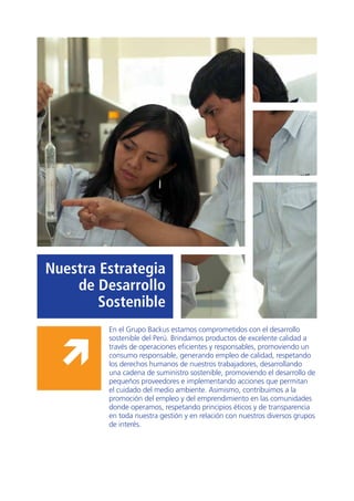 11
Nuestra Estrategia
de Desarrollo
Sostenible
En el Grupo Backus estamos comprometidos con el desarrollo
sostenible del Perú. Brindamos productos de excelente calidad a
través de operaciones eficientes y responsables, promoviendo un
consumo responsable, generando empleo de calidad, respetando
los derechos humanos de nuestros trabajadores, desarrollando
una cadena de suministro sostenible, promoviendo el desarrollo de
pequeños proveedores e implementando acciones que permitan
el cuidado del medio ambiente. Asimismo, contribuimos a la
promoción del empleo y del emprendimiento en las comunidades
donde operamos, respetando principios éticos y de transparencia
en toda nuestra gestión y en relación con nuestros diversos grupos
de interés.
 