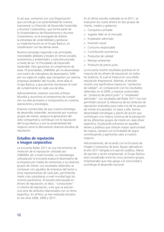 12
Es así que, contamos con una Organización
que contribuye a la sostenibilidad de manera
transversal. La Dirección de Desarrollo Sostenible
y Asuntos Corporativos, que forma parte de
la Vicepresidencia de Planeamiento y Asuntos
Corporativos, es la encargada de diseñar
la estrategia de sostenibilidad y gestionar
su implementación en el Grupo Backus, en
coordinación con las demás áreas.
Nuestra estrategia responde a las principales
necesidades globales y locales en temas sociales,
económicos y ambientales; y está estructurada
a través de las 10 Prioridades de Desarrollo
Sostenible. Para garantizar el cumplimiento de
estas 10 prioridades, SABMiller plc ha desarrollado
una matriz de indicadores de desempeño, SAM
por sus siglas en inglés, que comparten sus setenta
empresas alrededor del mundo, entre ellas el
Grupo Backus, y que permite monitorear el nivel
de cumplimiento en cada una de ellas.
Adicionalmente, estamos suscritos al Pacto
Mundial y asumimos el compromiso de cumplir
con sus diez principios e incorporarlos en nuestras
operaciones y estrategias.
Estamos convencidos de que nuestra estrategia
de desarrollo sostenible, reconocida por nuestros
grupos de interés, asegura la generación del
valor compartido y contribuye con la reputación
del Grupo Backus y con la sostenibilidad del
negocio como lo demuestran diversos estudios de
reputación.
Estudios de reputación
e imagen corporativa
La encuesta Radar 2011 es una herramienta de
medición de la reputación utilizada por
SABMiller plc a nivel mundial. La metodología
utilizada por la encuesta evalúa el desempeño de
la empresa por medio de entrevistas a sus diversos
grupos de interés. Los resultados obtenidos se
comparan con aquellos de empresas del sector y
otras representativas de cada país, permitiendo
medir a las subsidiarias a nivel mundial bajo los
mismos parámetros. El estudio está basado en
drivers de reputación, es decir, “conductores”
o criterios de reputación, a los que se asocian
una serie de atributos relacionados con un tema
específico. En el Perú, se han realizado estudios
en los años 2006, 2009 y 2011.
En el último estudio realizado en el 2011, se
evaluaron los nueve drivers en dos grupos de
interés, medios y gobierno:
>	 Compañía confiable
>	 Jugador líder en el mercado
>	 Empleador admirado
>	 Inversión social
>	 Consumo responsable
>	 Contribución económica
>	 Productos de calidad
>	 Manejo ambiental
>	 Producto de precio justo
La encuesta mostró resultados positivos en la
mayoría de los drivers de reputación en todos
los públicos, lo cual se traduce en una sólida
reputación empresarial. Además, el estudio
mostró una significativa mejora en “productos
de calidad”, en comparación con los resultados
obtenidos en el 2009, y mejoras sustanciales
en “producto de precio justo” y “empleador
admirado”. Los resultados del Radar 2011 nos han
permitido conocer la relevancia de los atributos de
reputación evaluados para cada uno de los grupos
de interés encuestados. En base a ello, hemos
desarrollado estrategias y planes de acción que
contribuyen a la mejora continua de la percepción
de los diferentes grupos de interés en cada driver
específico, focalizando esfuerzos en aquellos
drivers y públicos que ofrecen mayor oportunidad
de mejora, siempre con la finalidad de seguir
contribuyendo y aportando valor a nuestro
negocio.
Adicionalmente, de acuerdo con la Encuesta de
Imagen Corporativa de Ipsos Apoyo aplicada en
el año 2011 (dirigida a la opinión pública, líderes
de opinión y sector empresarial), el Grupo Backus
está considerado entre los cinco primeros grupos
empresariales que más apoya a la comunidad y
contribuye al desarrollo nacional.
 