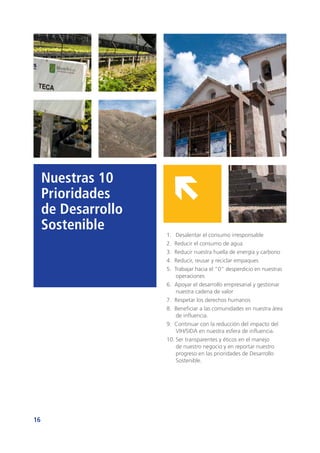 16
Nuestras 10
Prioridades
de Desarrollo
Sostenible
1.	 Desalentar el consumo irresponsable
2. Reducir el consumo de agua
3. Reducir nuestra huella de energía y carbono
4. Reducir, reusar y reciclar empaques
5. Trabajar hacia el “0” desperdicio en nuestras
operaciones
6. Apoyar el desarrollo empresarial y gestionar
nuestra cadena de valor
7. Respetar los derechos humanos
8. Beneficiar a las comunidades en nuestra área
de influencia.
9. Continuar con la reducción del impacto del
VIH/SIDA en nuestra esfera de influencia.
10.	Ser transparentes y éticos en el manejo
de nuestro negocio y en reportar nuestro
progreso en las prioridades de Desarrollo
Sostenible.
 
