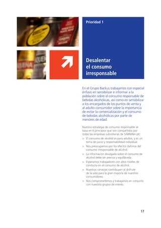 17
Prioridad 1
Desalentar
el consumo
irresponsable
En el Grupo Backus trabajamos con especial
énfasis en sensibilizar e informar a la
población sobre el consumo responsable de
bebidas alcohólicas, así como en sensibilizar
a los encargados de los puntos de venta y
al adulto consumidor sobre la importancia
de evitar la comercialización y el consumo
de bebidas alcohólicas por parte de
menores de edad.
Nuestra estrategia de consumo responsable se
basa en 6 principios que son compartidos por
todas las empresas subsidiarias de SABMiller plc:
>	 El consumo de alcohol es para adultos, y es un
tema de juicio y responsabilidad individual.
>	 Nos preocupamos por los efectos dañinos del
consumo irresponsable de alcohol.
>	 La información divulgada sobre el consumo de
alcohol debe ser precisa y equilibrada.
>	 Esperamos trabajadores con altos niveles de
conducta en el consumo de alcohol.
>	 Nuestras cervezas contribuyen al disfrute
de la vida para la gran mayoría de nuestros
consumidores.
>	 Nos comprometemos y trabajamos en conjunto
con nuestros grupos de interés.
 