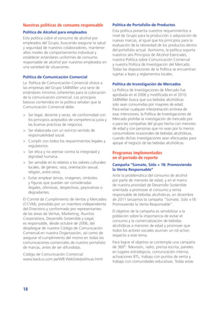 18
Nuestras políticas de consumo responsable
Política de Alcohol para empleados
Esta política cubre el consumo de alcohol por
empleados del Grupo, buscando asegurar la salud
y seguridad de nuestros colaboradores, mantener
altos niveles de comportamiento individual y
establecer estándares uniformes de consumo
responsable de alcohol por nuestros empleados en
una variedad de situaciones.
Política de Comunicación Comercial
La Política de Comunicación Comercial ofrece a
las empresas del Grupo SABMiller una serie de
estándares mínimos coherentes para la colocación
de la comunicación comercial. Los principios
básicos contenidos en la política señalan que la
Comunicación Comercial debe:
>	 Ser legal, decente y veraz, de conformidad con
los principios aceptados de competencia justa y
las buenas prácticas de negocios.
>	 Ser elaborada con un estricto sentido de
responsabilidad social.
>	 Cumplir con todos los requerimientos legales y
regulatorios.
>	 Ser ética y no atentar contra la integridad y
dignidad humana.
>	 Ser sensible en lo relativo a los valores culturales
locales, de género, raza, orientación sexual,
religión, entre otros.
>	 Evitar emplear temas, imágenes, símbolos
y figuras que puedan ser consideradas
ilegales, ofensivas, despectivas, peyorativas o
degradantes.
El Comité de Cumplimiento de Ventas y Mercadeo
(CCVM), presidido por un miembro independiente
del Directorio y conformado por representantes
de las áreas de Ventas, Marketing, Asuntos
Corporativos, Desarrollo Sostenible y Legal,
es responsable, desde octubre de 2006, del
despliegue de nuestro Código de Comunicación
Comercial en nuestra Organización, así como de
asegurar el cumplimiento del mismo en todas las
comunicaciones comerciales de nuestro portafolio
de marcas, antes de ser difundidas.
Código de Comunicación Comercial:
www.backus.com.pe/WB.WebSite/politicas.html
Política de Portafolio de Productos
Esta política presenta nuestros requerimientos a
nivel de Grupo para la producción o adquisición de
nuevas marcas, al igual que los principios para la
evaluación de la idoneidad de los productos dentro
del portafolio actual. Asimismo, la política soporta
nuestros seis Principios de Alcohol Esenciales,
nuestra Política sobre Comunicación Comercial
y nuestra Política de Investigación del Mercado.
Todas las disposiciones de la Política se encuentran
sujetas a leyes y reglamentos locales.
Política de Investigación de Mercados
La Política de Investigaciones de Mercado fue
aprobada en el 2006 y modificada en el 2010.
SABMiller busca que sus bebidas alcohólicas
solo sean consumidas por mayores de edad.
Para evitar cualquier interpretación errónea de
esas intenciones, la Política de Investigaciones de
Mercado prohíbe la investigación de mercado por
o para las compañías del grupo hecha con menores
de edad y con personas que no sean por lo menos
consumidores ocasionales de bebidas alcohólicas,
cuando dichas investigaciones sean efectuadas para
apoyar el negocio de las bebidas alcohólicas.
Programas implementados
en el periodo de reporte
Campaña “Súmate, Sólo + 18: Promoviendo
la Venta Responsable”
Ante la problemática del consumo de alcohol
por parte de menores de edad, y en el marco
de nuestra prioridad de Desarrollo Sostenible
orientada a promover el consumo y venta
responsable de bebidas alcohólicas, en diciembre
de 2011 lanzamos la campaña “Súmate, Solo +18:
Promoviendo la Venta Responsable”.
El objetivo de la campaña es sensibilizar a la
población sobre la importancia de evitar el
consumo y la comercialización de bebidas
alcohólicas a menores de edad y promover que
todos los actores sociales asuman un rol activo
respecto a este tema.
Para lograr el objetivo se contempla una campaña
de 360°: Televisión, radio, prensa escrita, paneles
en lugares estratégicos, comunicación interna,
activaciones BTL, trabajo con puntos de venta y
trabajo con comunidades educativas. Todas estas
 