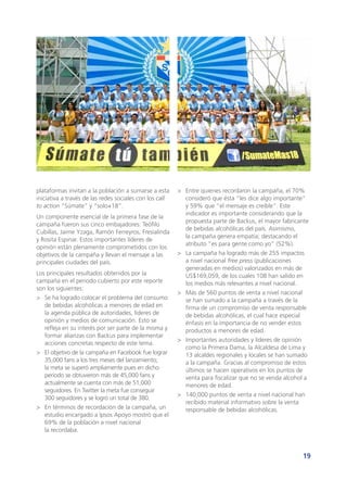 19
plataformas invitan a la población a sumarse a esta
iniciativa a través de las redes sociales con los call
to action “Súmate” y “solo+18”.
Un componente esencial de la primera fase de la
campaña fueron sus cinco embajadores: Teófilo
Cubillas, Jaime Yzaga, Ramón Ferreyros, Fresialinda
y Rosita Espinar. Estos importantes líderes de
opinión están plenamente comprometidos con los
objetivos de la campaña y llevan el mensaje a las
principales ciudades del país.
Los principales resultados obtenidos por la
campaña en el periodo cubierto por este reporte
son los siguientes:
>	 Se ha logrado colocar el problema del consumo
de bebidas alcohólicas a menores de edad en
la agenda pública de autoridades, líderes de
opinión y medios de comunicación. Esto se
refleja en su interés por ser parte de la misma y
formar alianzas con Backus para implementar
acciones concretas respecto de este tema.
>	 El objetivo de la campaña en Facebook fue lograr
35,000 fans a los tres meses del lanzamiento;
la meta se superó ampliamente pues en dicho
periodo se obtuvieron más de 45,000 fans y
actualmente se cuenta con más de 51,000
seguidores. En Twitter la meta fue conseguir
300 seguidores y se logró un total de 380.
>	 En términos de recordación de la campaña, un
estudio encargado a Ipsos Apoyo mostró que el
69% de la población a nivel nacional
la recordaba.
>	 Entre quienes recordaron la campaña, el 70%
consideró que ésta “les dice algo importante”
y 59% que “el mensaje es creíble”. Este
indicador es importante considerando que la
propuesta parte de Backus, el mayor fabricante
de bebidas alcohólicas del país. Asimismo,
la campaña genera empatía; destacando el
atributo “es para gente como yo” (52%).
>	 La campaña ha logrado más de 255 impactos
a nivel nacional free press (publicaciones
generadas en medios) valorizados en más de
US$169,059, de los cuales 108 han salido en
los medios más relevantes a nivel nacional.
>	 Más de 560 puntos de venta a nivel nacional
se han sumado a la campaña a través de la
firma de un compromiso de venta responsable
de bebidas alcohólicas, el cual hace especial
énfasis en la importancia de no vender estos
productos a menores de edad.
>	 Importantes autoridades y líderes de opinión
como la Primera Dama, la Alcaldesa de Lima y
13 alcaldes regionales y locales se han sumado
a la campaña. Gracias al compromiso de estos
últimos se hacen operativos en los puntos de
venta para fiscalizar que no se venda alcohol a
menores de edad.
>	 140,000 puntos de venta a nivel nacional han
recibido material informativo sobre la venta
responsable de bebidas alcohólicas.
 