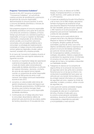 20
Programa “Convivencia Ciudadana”
Durante el año 2011 lanzamos el programa
“Convivencia Ciudadana”, el cual articula
nuestras acciones de sensibilización y promoción
de patrones de consumo responsable,
desincentivando el consumo excesivo, la venta
y consumo de bebidas alcohólicas a menores de
edad, y el beber y conducir.
Este programa propone el consumo responsable
de bebidas alcohólicas como parte de la solución
a los temas de convivencia ciudadana, al mismo
tiempo que promueve una coexistencia pacífica y
responsable, en la que se respeten las libertades
individuales y empresariales de los diferentes
actores sociales y se encuentren soluciones
concertadas a los principales problemas de la
comunidad. La estrategia de implementación
contempla un trabajo conjunto entre gobierno
central, gobiernos regionales y locales, policía
nacional, sociedad civil y empresa privada.
En el marco de Convivencia Ciudadana durante el
periodo cubierto por este reporte realizamos las
siguientes acciones:
1.	 Iniciamos un importante trabajo de capacitación
a personas encargadas de puntos de venta
a través de charlas sobre comercialización
responsable de bebidas alcohólicas y la difusión
de material informativo. Asimismo, a la fecha
de cierre de este reporte hemos logrado
suscribir un compromiso de ventas responsable
con más de 560 puntos de venta a nivel
nacional. Este trabajo continuará realizándose
durante el año 2012.
2.	 Lanzamos un coleccionable sobre temas de
gestión empresarial y mejora del negocio que
fue distribuido gratuitamente a 10,000 puntos
de venta y que contenía mensajes claves
relacionados al consumo y venta responsable
de bebidas alcohólicas.
3.	 Continuando con el trabajo educativo hacia
la comunidad, desarrollamos talleres de
prevención para alumnos de secundaria, padres
de familia y docentes en 23 escuelas de Lima,
Arequipa y Cusco, en alianza con la ONG
Acepta. El proyecto benefició a un total de
10,497 alumnos, 2,941 padres de familia
y 1,379 maestros.
4.	 A través de la plataforma Escuela Virtual Backus
y de la mano con la ONG Acepta, ejecutamos
también el programa de enseñanza virtual
para docentes Maestros Promotores de Estilos
de Vida Saludable, gracias al cual se capacitó
a 390 maestros en la estructuración de
programas para promover habilidades sociales
y estilos de vida saludable.
5.	 Continuamos con la cuarta edición de la
campaña No le Des a los Menores Problemas
Mayores en alianza con Radio Capital.
La campaña, dirigida a padres de familia,
autoridades y puntos de venta, tuvo como
objetivo sensibilizarlos sobre la importancia de
prevenir el consumo de bebidas alcohólicas
por parte de menores de edad. A través
de microprogramas radiales y entrevistas a
sicólogos, educadores, médicos y especialistas
se abordaron los siguientes temas: (i) Infórmate,
(ii) conversa con tus hijos, (iii) conoce a los
amigos de tus hijos y, (iv) ayúdalos a desarrollar
sus habilidades sociales.
6.	 Trabajamos en alianza con la compañía de
seguros Rímac en la activación de estaciones
de seguridad vial en dos grifos de la carretera
Panamericana Sur en las que se ofreció a los
conductores la posibilidad de hacer pasar sus
vehículos por una revisión técnica básica y se
les entregó material informativo con consejos
de seguridad vial como: respetar los límites de
velocidad, no beber y conducir, utilizar cinturón
de seguridad, etc.
7.	 Como parte de nuestras actividades dirigidas
al fortalecimiento de las instituciones
encargadas de velar por el cumplimiento
de la ley y fiscalizar el adecuado uso y
la correcta comercialización de bebidas
alcohólicas, donamos 65 alcoholímetros y 251
computadoras a dependencias policiales
y municipalidades a nivel nacional.
 