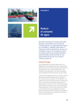 21
Prioridad 2
Reducir
el consumo
de agua
Buscamos promover el manejo adecuado
del agua, tanto dentro como fuera de
nuestras plantas. La disponibilidad de agua
en cantidades y calidades adecuadas es
vital para nuestras operaciones, lo que nos
ha llevado a asumir un compromiso para
la mejora continua de nuestros procesos,
optimizándolos y promoviendo un uso
responsable del recurso con acciones
internas y externas.
Consumo de Agua
Para el desarrollo de nuestras operaciones nos
abastecemos principalmente de agua subterránea
(94% del consumo total de agua) a través de pozos
ubicados dentro de nuestras instalaciones, con
excepción de la planta de Cusco que se abastece
de la red pública (6% del consumo de agua total).
Internamente trabajamos hacia la mejora continua,
identificando oportunidades para la reducción
de nuestro consumo de agua. En la Tabla N° 1 se
presenta el consumo de agua para los últimos tres
años. A través de los planes de optimización se
logró reducir en el 2011 el 7% y 9% del consumo
de agua para la producción de cerveza y gaseosa,
respectivamente. Parte de esta reducción se debe
a la reutilización del agua tratada de nuestras
plantas de tratamiento de efluentes industriales en
procesos secundarios como lavado de camiones,
pisos y riego de jardines.
 