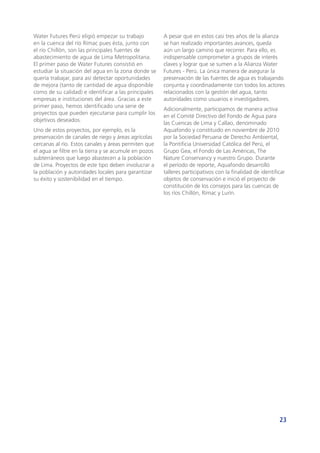 23
Water Futures Perú eligió empezar su trabajo
en la cuenca del río Rímac pues ésta, junto con
el río Chillón, son las principales fuentes de
abastecimiento de agua de Lima Metropolitana.
El primer paso de Water Futures consistió en
estudiar la situación del agua en la zona donde se
quería trabajar, para así detectar oportunidades
de mejora (tanto de cantidad de agua disponible
como de su calidad) e identificar a las principales
empresas e instituciones del área. Gracias a este
primer paso, hemos identificado una serie de
proyectos que pueden ejecutarse para cumplir los
objetivos deseados.
Uno de estos proyectos, por ejemplo, es la
preservación de canales de riego y áreas agrícolas
cercanas al río. Estos canales y áreas permiten que
el agua se filtre en la tierra y se acumule en pozos
subterráneos que luego abastecen a la población
de Lima. Proyectos de este tipo deben involucrar a
la población y autoridades locales para garantizar
su éxito y sostenibilidad en el tiempo.
A pesar que en estos casi tres años de la alianza
se han realizado importantes avances, queda
aún un largo camino que recorrer. Para ello, es
indispensable comprometer a grupos de interés
claves y lograr que se sumen a la Alianza Water
Futures - Perú. La única manera de asegurar la
preservación de las fuentes de agua es trabajando
conjunta y coordinadamente con todos los actores
relacionados con la gestión del agua, tanto
autoridades como usuarios e investigadores.
Adicionalmente, participamos de manera activa
en el Comité Directivo del Fondo de Agua para
las Cuencas de Lima y Callao, denominado
Aquafondo y constituido en noviembre de 2010
por la Sociedad Peruana de Derecho Ambiental,
la Pontificia Universidad Católica del Perú, el
Grupo Gea, el Fondo de Las Américas, The
Nature Conservancy y nuestro Grupo. Durante
el período de reporte, Aquafondo desarrolló
talleres participativos con la finalidad de identificar
objetos de conservación e inició el proyecto de
constitución de los consejos para las cuencas de
los ríos Chillón, Rímac y Lurín.
 