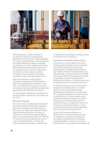 26
De estas especies, la caoba y el cedro se
encuentran en situación de amenaza de
extinción y por lo tanto están siendo protegidas
en más de un país de América. Cabe señalar que
el eucalipto utilizado (Eucalyptus urograndis)
corresponde a un híbrido creado por el Instituto
Nacional de Pesquisas Amazónicas de Brasil y
es una especie que no consume mucha agua,
no compite con otras especies vegetales,
no impacta el suelo y presenta una tasa de
crecimiento mayor como el eucalipto común.
Dado que el proyecto de reforestación
contempla la siembra de 275,528 árboles en
248 ha de propiedad de la cervecería en cinco
años, se consideró la construcción y operación
de un vivero forestal, el cual tiene una capacidad
de producción de 2,000 plantones diarios.
Las actividades de reforestación se realizan de
manera modular y esperamos culminarlas en el
año 2015.
Planta de Compostaje
Del mismo modo, el proyecto de reforestación
considera la producción de abono orgánico a
partir de los sub-productos cerveceros de la
Planta San Juan tales como lodos de filtración,
pulpa de etiqueta y levadura. Para ello, se
implementó una planta artesanal de abonos
orgánicos que actualmente procesa el 100% de
los sub-productos generados por San Juan, el
cual en promedio equivale a 10 t por día.
El abono orgánico producido es utilizado para
la habilitación de los predios a reforestar y para
la fertilización de los plantones.
Conservación de especies de Flora y Fauna
Contamos con un zoocriadero en el cual se
protege al jaguar (Panthera onca) y a especies
de su cadena alimenticia como el sajino
(Tayassu tajacu), huangana (Tayassu pecari) y
tapir (Tapirus terrestris). Este zoocriadero se ha
utilizado desde su construcción en el año 2006,
para el desarrollo de visitas guiadas de colegios,
universidades y público en general con la
finalidad de sensibilizar a los visitantes acerca de
la importancia de la fauna silvestre amazónica.
Un elemento clave para el éxito del Proyecto
Ecoparque Vive Responsable son nuestros
aliados. Una de las principales alianzas
generadas para el proyecto es con Reforesta
Perú, empresa especialista en brindar servicios
de reforestación con responsabilidad social
y ambiental. Reforesta trabaja como asesor
principal y ejecutor del proyecto, pero ha
invertido asimismo un importante número de
recursos en la difusión del mismo, a través
de participación en ferias medio ambientales,
eventos y publicaciones relacionadas.
A través de la alianza estratégica con
Reforesta Perú se identificó la oportunidad
de desarrollar un proyecto de innovación
tecnológica complementario al Ecoparque
Vive Responsable. Es así que, en el mes de
octubre de 2011 que se presentó el Proyecto de
 