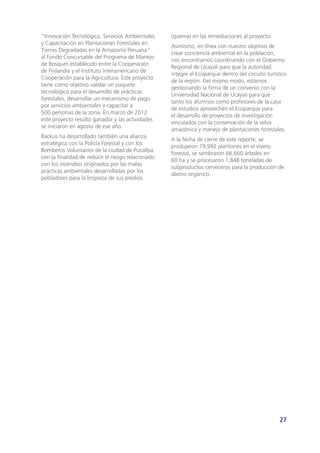 27
“Innovación Tecnológica, Servicios Ambientales
y Capacitación en Plantaciones Forestales en
Tierras Degradadas en la Amazonía Peruana”
al Fondo Concursable del Programa de Manejo
de Bosques establecido entre la Cooperación
de Finlandia y el Instituto Interamericano de
Cooperación para la Agricultura. Este proyecto
tiene como objetivo validar un paquete
tecnológico para el desarrollo de prácticas
forestales, desarrollar un mecanismo de pago
por servicios ambientales y capacitar a
500 personas de la zona. En marzo de 2012
este proyecto resultó ganador y las actividades
se iniciaron en agosto de ese año.
Backus ha desarrollado también una alianza
estratégica con la Policía Forestal y con los
Bomberos Voluntarios de la ciudad de Pucallpa
con la finalidad de reducir el riesgo relacionado
con los incendios originados por las malas
prácticas ambientales desarrolladas por los
pobladores para la limpieza de sus predios
(quema) en las inmediaciones al proyecto.
Asimismo, en línea con nuestro objetivo de
crear conciencia ambiental en la población,
nos encontramos coordinando con el Gobierno
Regional de Ucayali para que la autoridad
integre el Ecoparque dentro del circuito turístico
de la región. Del mismo modo, estamos
gestionando la firma de un convenio con la
Universidad Nacional de Ucayali para que
tanto los alumnos como profesores de la casa
de estudios aprovechen el Ecoparque para
el desarrollo de proyectos de investigación
vinculados con la conservación de la selva
amazónica y manejo de plantaciones forestales.
A la fecha de cierre de este reporte, se
produjeron 79,992 plantones en el vivero
forestal, se sembraron 66,660 árboles en
60 ha y se procesaron 1,848 toneladas de
subproductos cerveceros para la producción de
abono orgánico.
 