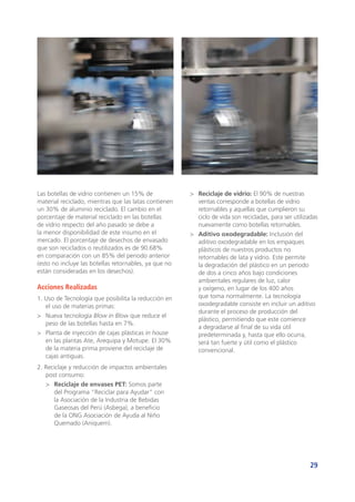 29
Las botellas de vidrio contienen un 15% de
material reciclado, mientras que las latas contienen
un 30% de aluminio reciclado. El cambio en el
porcentaje de material reciclado en las botellas
de vidrio respecto del año pasado se debe a
la menor disponibilidad de este insumo en el
mercado. El porcentaje de desechos de envasado
que son reciclados o reutilizados es de 90.68%
en comparación con un 85% del periodo anterior
(esto no incluye las botellas retornables, ya que no
están consideradas en los desechos).
Acciones Realizadas
1. Uso de Tecnología que posibilita la reducción en
el uso de materias primas:
>	 Nueva tecnología Blow in Blow que reduce el
peso de las botellas hasta en 7%.
>	 Planta de inyección de cajas plásticas in house
en las plantas Ate, Arequipa y Motupe. El 30%
de la materia prima proviene del reciclaje de
cajas antiguas.
2. Reciclaje y reducción de impactos ambientales
post consumo:
>	 Reciclaje de envases PET: Somos parte
del Programa “Reciclar para Ayudar” con
la Asociación de la Industria de Bebidas
Gaseosas del Perú (Asbega), a beneficio
de la ONG Asociación de Ayuda al Niño
Quemado (Aniquem).
>	 Reciclaje de vidrio: El 90% de nuestras
ventas corresponde a botellas de vidrio
retornables y aquellas que cumplieron su
ciclo de vida son recicladas, para ser utilizadas
nuevamente como botellas retornables.
>	 Aditivo oxodegradable: Inclusión del
aditivo oxodegradable en los empaques
plásticos de nuestros productos no
retornables de lata y vidrio. Este permite
la degradación del plástico en un periodo
de dos a cinco años bajo condiciones
ambientales regulares de luz, calor
y oxígeno, en lugar de los 400 años
que toma normalmente. La tecnología
oxodegradable consiste en incluir un aditivo
durante el proceso de producción del
plástico, permitiendo que este comience
a degradarse al final de su vida útil
predeterminada y, hasta que ello ocurra,
será tan fuerte y útil como el plástico
convencional.
 