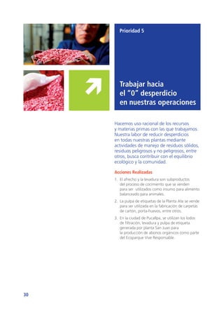 30
Prioridad 5
Trabajar hacia
el “0” desperdicio
en nuestras operaciones
Hacemos uso racional de los recursos
y materias primas con las que trabajamos.
Nuestra labor de reducir desperdicios
en todas nuestras plantas mediante
actividades de manejo de residuos sólidos,
residuos peligrosos y no peligrosos, entre
otros, busca contribuir con el equilibrio
ecológico y la comunidad.
Acciones Realizadas
1.	 El afrecho y la levadura son subproductos
del proceso de cocimiento que se venden
para ser utilizados como insumo para alimento
balanceado para animales.
2.	 La pulpa de etiquetas de la Planta Ate se vende
para ser utilizada en la fabricación de carpetas
de cartón, porta-huevos, entre otros.
3.	 En la ciudad de Pucallpa, se utilizan los lodos
de filtración, levadura y pulpa de etiqueta
generada por planta San Juan para
la producción de abonos orgánicos como parte
del Ecoparque Vive Responsable.
 