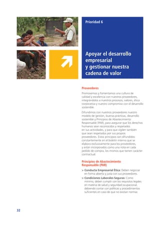 32
Prioridad 6
Apoyar el desarrollo
empresarial
y gestionar nuestra
cadena de valor
Proveedores
Promovemos y fomentamos una cultura de
calidad y excelencia con nuestros proveedores,
integrándolos a nuestros procesos, valores, ética
corporativa y nuestro compromiso con el desarrollo
sostenible.
Difundimos con nuestros proveedores nuestro
modelo de gestión, buenas prácticas, desarrollo
sostenible y Principios de Abastecimiento
Responsable (PAR), para asegurar que los derechos
humanos sean reconocidos y respetados
en sus actividades, y para que vigilen también
que sean respetados por sus propios
proveedores. Estos principios son difundidos
constantemente en el boletín interno que se
elabora exclusivamente para los proveedores,
y están incorporados como una nota en cada
pedido de compra, los mismos que tienen carácter
contractual.
Principios de Abastecimiento
Responsable (PAR)
>	Conducta Empresarial Ética: Deben negociar
en forma abierta y justa con sus proveedores.
>	Condiciones Laborales Seguras: Como
mínimo, deben cumplir con los requisitos legales
en materia de salud y seguridad ocupacional,
debiendo contar con políticas y procedimientos
suficientes en caso de que no existan normas
 