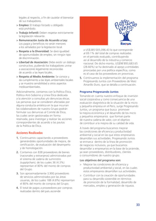 33
legales al respecto, a fin de cautelar el bienestar
de sus trabajadores.
>	Empleo: El trabajo forzado u obligado
está prohibido.
>	Trabajo Infantil: Deben respetar estrictamente
la legislación relevante.
>	Remuneración Justa de Acuerdo a Ley:
Los pagos y beneficios no serán menores
a los señalados por la legislación local.
>	Respeto a la Diversidad: Se dará igualdad
de oportunidades de empleo, sin ningún tipo
de discriminación.
>	Libertad de Asociación: Debe existir un diálogo
constructivo, pudiendo los trabajadores unirse
a asociaciones legalmente reconocidas
de acuerdo a las leyes locales.
>	Respeto al Medio Ambiente: Se conoce y
da cumplimiento a las leyes ambientales locales
y se muestra sensibilidad a otros aspectos
medioambientales.
Adicionalmente, contamos con la Política Ética,
Política Anti-Soborno y Línea Ética dedicada
a la atención a consultas y/o denuncias éticas.
Las personas que se consideren afectadas por
alguna conducta antiética en la que incurran
los colaboradores de nuestro Grupo podrán
formular sus denuncias al Comité de Ética,
las cuales serán gestionadas en forma
reservada, para investigar y realizar las acciones
correspondientes de acuerdo a las pautas
de la Política de Ética.
Acciones Realizadas
1.	 Continuamos capacitando a proveedores
generándoles oportunidades de mejora, de
certificación, de evaluación del desempeño
y de homologación.
2.	 Contamos con 838 proveedores de bienes
(nacionales y extranjeros) administrados por
el sistema de cadena de suministro
(supplychain), de los cuales 36 (4.3%)
representan el 80% del monto de compras
del Grupo.
3.	 Son aproximadamente 3,900 proveedores
de servicios administrados por las áreas
usuarias, de los cuales 188 (4.8%) representan
el 80% del monto de compras del Grupo.
4.	 El total de pagos a proveedores por compras
realizadas dentro del país asciende
a US$385’005,096.43 lo que corresponde
al 69.1% del total de compras realizadas
en el periodo evaluado, contribuyendo
así al desarrollo de la industria y comercio
nacional. De dicho monto, US$98’893,683.65
(28.66%) se ha destinado al apoyo a entidades
priorizadas por una política específica, como
es el caso de los proveedores en provincias.
5.	 Continuamos la implementación del programa
Progresando Juntos con Proveedores de Maíz
Amarillo Duro, que se detalla a continuación.
Programa Progresando Juntos
Tomando en cuenta nuestro enfoque de inversión
social corporativa y como consecuencia de una
evaluación diagnóstica de la situación de la micro
y pequeña empresa en el Perú, surge Progresando
Juntos, un programa que busca promover
la mejora económica y el desarrollo de los micro
y pequeños empresarios que forman parte
de nuestra cadena de valor, con el objetivo
de contribuir a la mejora de su calidad de vida.
A través del programa buscamos mejorar
las condiciones de eficiencia y productividad
ambiental y social en las que estos empresarios
desarrollan sus actividades. Progresando Juntos
se enmarca dentro de la línea de promoción
de negocios inclusivos, ya que buscamos
desarrollar a empresarios en la base de la pirámide,
ya sean proveedores, distribuidores, clientes
o consumidores de nuestro grupo.
Los objetivos del programa son:
>	 Mejorar las condiciones de eficiencia y
productividad ambiental y social, en las cuales
estos empresarios desarrollan sus actividades.
>	 Contribuir con la creación de oportunidades
para su desarrollo sostenible en términos
de promoción de la formalidad, desarrollo de
mercados, empleo y generación de riqueza.
 