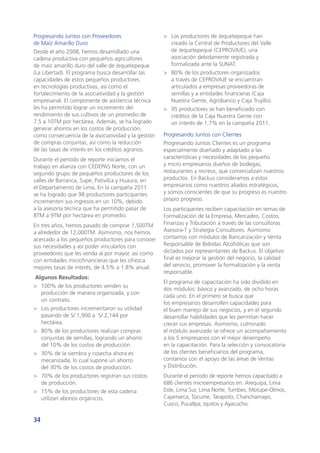 34
Progresando Juntos con Proveedores
de Maíz Amarillo Duro
Desde el año 2008, hemos desarrollado una
cadena productiva con pequeños agricultores
de maíz amarillo duro del valle de Jequetepeque
(La Libertad). El programa busca desarrollar las
capacidades de estos pequeños productores
en tecnologías productivas, así como el
fortalecimiento de la asociatividad y la gestión
empresarial. El componente de asistencia técnica
les ha permitido lograr un incremento del
rendimiento de sus cultivos de un promedio de
7.5 a 10TM por hectárea. Además, se ha logrado
generar ahorros en los costos de producción,
como consecuencia de la asociatividad y la gestión
de compras conjuntas, así como la reducción
de las tasas de interés en los créditos agrarios.
Durante el período de reporte iniciamos el
trabajo en alianza con CEDEPAS Norte, con un
segundo grupo de pequeños productores de los
valles de Barranca, Supe, Pativilca y Huaura, en
el Departamento de Lima. En la campaña 2011
se ha logrado que 98 productores participantes
incrementen sus ingresos en un 10%, debido
a la asesoría técnica que ha permitido pasar de
8TM a 9TM por hectárea en promedio.
En tres años, hemos pasado de comprar 1,500TM
a alrededor de 12,000TM. Asimismo, nos hemos
acercado a los pequeños productores para conocer
sus necesidades y así poder vincularlos con
proveedores que les venda al por mayor, así como
con entidades microfinancieras que les ofrezca
mejores tasas de interés, de 4.5% a 1.8% anual.
Algunos Resultados:
>	 100% de los productores venden su
producción de manera organizada, y con
un contrato.
>	 Los productores incrementaron su utilidad
pasando de S/.1,900 a S/.2,144 por
hectárea.
>	 80% de los productores realizan compras
conjuntas de semillas, logrando un ahorro
del 10% de los costos de producción.
>	 30% de la siembra y cosecha ahora es
mecanizada, lo cual supone un ahorro
del 30% de los costos de producción.
>	 70% de los productores registran sus costos
de producción.
>	 15% de los productores de esta cadena
utilizan abonos orgánicos.
>	 Los productores de Jequetepeque han
creado la Central de Productores del Valle
de Jequetepeque (CEPROVAJE); una
asociación debidamente registrada y
formalizada ante la SUNAT.
>	 80% de los productores organizados
a través de CEPROVAJE se encuentran
articulados a empresas proveedoras de
semillas y a entidades financieras (Caja
Nuestra Gente, Agrobanco y Caja Trujillo).
>	 95 productores se han beneficiado con
créditos de la Caja Nuestra Gente con
un interés de 1.7% en la campaña 2011.
Progresando Juntos con Clientes
Progresando Juntos Clientes es un programa
especialmente diseñado y adaptado a las
características y necesidades de los pequeño
y micro empresarios dueños de bodegas,
restaurantes y recreos, que comercializan nuestros
productos. En Backus consideramos a estos
empresarios como nuestros aliados estratégicos,
y somos conscientes de que su progreso es nuestro
propio progreso.
Los participantes reciben capacitación en temas de
Formalización de la Empresa, Mercadeo, Costos,
Finanzas y Tributación a través de las consultoras
Asesora-T y Strategia Consultores. Asimismo
contamos con módulos de Bancarización y Venta
Responsable de Bebidas Alcohólicas que son
dictados por representantes de Backus. El objetivo
final es mejorar la gestión del negocio, la calidad
del servicio, promover la formalización y la venta
responsable.
El programa de capacitación ha sido dividido en
dos módulos: básico y avanzado, de ocho horas
cada uno. En el primero se busca que
los empresarios desarrollen capacidades para
el buen manejo de sus negocios, y en el segundo
desarrollar habilidades que les permitan hacer
crecer sus empresas. Asimismo, culminado
el módulo avanzado se ofrece un acompañamiento
a los 5 empresarios con el mejor desempeño
en la capacitación. Para la selección y convocatoria
de los clientes beneficiarios del programa,
contamos con el apoyo de las áreas de Ventas
y Distribución.
Durante el periodo de reporte hemos capacitado a
686 clientes microempresarios en: Arequipa, Lima
Este, Lima Sur, Lima Norte, Tumbes, Motupe-Olmos,
Cajamarca, Túcume, Tarapoto, Chanchamayo,
Cusco, Pucallpa, Iquitos y Ayacucho.
 