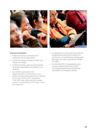 35
Algunos Resultados:
>	 El 86% de clientes manifiesta estar
satisfechos con la capacitación.
>	 El 91% de clientes considera el taller muy
útil para su trabajo.
>	 El 60% de clientes aplica las herramientas
de gestión aprendidas en los talleres a sus
negocios.
>	 Los clientes capacitados han
experimentado un incremento en sus
ventas. Quienes participaron de los talleres
en los años 2010 y 2011 compraron
1’901,293 cajas adicionales de cerveza,
es decir, un promedio de 750 cajas más al
año cada uno.
>	 La capacitación en temas de bancarización,
el seguimiento del área de Finanzas, ha
contribuido a incrementar las transacciones
bancarias mensuales, pasando de 19,000
a 31,000.
>	 En diciembre 2011, Progresando Juntos
Clientes recibió el Premio Perú 2021
a la Responsabilidad Social y Desarrollo
Sostenible en la categoría Clientes.
 