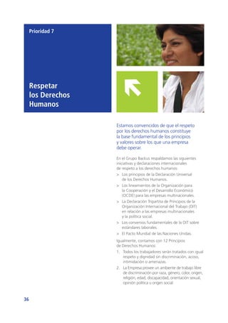 36
Prioridad 7
Respetar
los Derechos
Humanos
Estamos convencidos de que el respeto
por los derechos humanos constituye
la base fundamental de los principios
y valores sobre los que una empresa
debe operar.
En el Grupo Backus respaldamos las siguientes
iniciativas y declaraciones internacionales
de respeto a los derechos humanos:
>	 Los principios de la Declaración Universal
de los Derechos Humanos.
>	 Los lineamientos de la Organización para
la Cooperación y el Desarrollo Económico
(OCDE) para las empresas multinacionales.
>	 La Declaración Tripartita de Principios de la
Organización Internacional del Trabajo (OIT)
en relación a las empresas multinacionales
y la política social.
>	 Los convenios fundamentales de la OIT sobre
estándares laborales.
>	 El Pacto Mundial de las Naciones Unidas.
Igualmente, contamos con 12 Principios
de Derechos Humanos:
1.	 Todos los trabajadores serán tratados con igual
respeto y dignidad sin discriminación, acoso,
intimidación o amenazas.
2.	 La Empresa provee un ambiente de trabajo libre
de discriminación por raza, género, color, origen,
religión, edad, discapacidad, orientación sexual,
opinión política u origen social.
 
