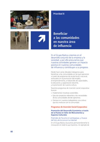 40
Prioridad 8
Beneficiar
a las comunidades
en nuestra área
de influencia
En el Grupo Backus creemos en el
desarrollo conjunto de la empresa y la
sociedad, y por ello procuramos que
nuestras actividades generen un impacto
positivo en nuestras comunidades
de influencia y contribuyan a su progreso.
Desde hace varias décadas trabajamos para
beneficiar a las comunidades en las que operamos
a través de programas de escala local y nacional,
enfocados en la promoción del empleo,
el emprendimiento, el desarrollo de capacidades,
la educación y capacitación docente,
y la promoción de nuestra cultura.
Nuestros programas de inversión social corporativa
buscan:
>	Implementar iniciativas sostenibles.
>	Ejecutar proyectos relevantes a las necesidades
de las comunidades donde operamos.
>	Generar en nuestros trabajadores una cultura
que los involucre con la comunidad.
Programas de Inversión Social Corporativa
Promoción del Desarrollo Económico a través
de la Puesta en Valor de Monumentos y
Espacios Culturales
Pirámides de Túcume en Lambayeque, y Huacas
del Sol y de la Luna en La Libertad
En el Grupo Backus buscamos permanentemente la
innovación en todo lo que hacemos. Un ejemplo de
 