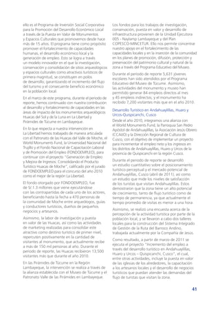 41
ello es el Programa de Inversión Social Corporativa
para la Promoción del Desarrollo Económico Local
a través de la Puesta en Valor de Monumentos
y Espacios Culturales que promovemos desde hace
más de 15 años. El programa tiene como propósito
promover el fortalecimiento de capacidades
humanas, el desarrollo económico local y la
generación de empleo. Esto se logra a través
un modelo innovador en el que la investigación,
conservación y consolidación de sitios arqueológicos
y espacios culturales como atractivos turísticos de
primera magnitud, se constituyen en polos
de desarrollo; garantizando el incremento del flujo
del turismo y el consecuente beneficio económico
en la población local.
En el marco de este programa, durante el periodo de
reporte, hemos continuado con nuestra contribución
al desarrollo y fortalecimiento de capacidades en las
áreas de impacto de los monumentos arqueológicos
Huacas del Sol y de la Luna en La Libertad y
Pirámides de Túcume en Lambayeque.
En lo que respecta a nuestra intervención en
La Libertad hemos trabajado de manera articulada
con el Patronato de las Huacas del Valle de Moche, el
World Monuments Fund, la Universidad Nacional del
Trujillo y el Fondo Nacional de Capacitación Laboral
y de Promoción del Empleo (FONDOEMPLEO), para
continuar con el proyecto “Generación de Empleo
y Mejora de Ingresos: Consolidando el Producto
Turístico Huacas de Moche”, calificado por el jurado
de FONDOEMPLEO para el concurso del año 2010
como el mejor de la región La Libertad.
El fondo otorgado por FONDOEMPLEO, fue
de S/.1.3 millones que viene ejecutándose
con las contrapartidas de cada uno de los actores,
beneficiando hasta la fecha a 470 personas de
la comunidad de Moche entre arqueólogos, guías
y conductores turísticos, dueños de pequeños
negocios y artesanos.
Asimismo, la labor de investigación y puesta
en valor de las Huacas, así como las actividades
de marketing realizadas para consolidar este
atractivo como destino turístico de primer nivel,
repercuten positivamente en la cantidad de
visitantes al monumento, que actualmente recibe
a más de 150 mil personas al año. Durante el
periodo de reporte, las Huacas recibieron 13,500
visitantes más que durante el año 2010.
En las Pirámides de Túcume en la Región
Lambayeque, la intervención se realiza a través de
la alianza establecida con el Museo de Túcume y el
Patronato Valle de las Pirámides en Lambayeque.
Los fondos para los trabajos de investigación,
conservación, puesta en valor y desarrollo de
infraestructura provienen de la Unidad Ejecutora
005 - Naylamp Lambayeque y del Plan
COPESCO-MINCETUR. Ello nos permite concentrar
nuestro apoyo en el fortalecimiento de las
capacidades locales y en la inserción de la comunidad
en los planes de promoción, difusión, protección y
preservación del patrimonio cultural y natural de la
zona a través del Programa Educativo del Museo.
Durante el período de reporte 5,631 jóvenes
escolares han sido atendidos por el Programa
Educativo del Museo de Túcume. Asimismo,
las actividades del monumento y museo han
permitido generar 84 empleos directos al mes
y 45 empleos indirectos; y el monumento ha
recibido 7,200 visitantes más que en el año 2010.
Desarrollo Turístico en Andahuaylillas, Huaro y
Urcos-Quispicanchi, Cusco
Desde el año 2010, integramos una alianza con
el World Monuments Fund, la Parroquia San Pedro
Apóstol de Andahuaylillas, la Asociación Jesús Obrero
(CCAIJO) y la Dirección Regional de Cultura de
Cusco, con el objetivo de implementar un proyecto
para incrementar el empleo neto y los ingresos en
los distritos de Andahuaylillas, Huaro y Urcos de la
provincia de Quispicanchi en la región Cusco.
Durante el periodo de reporte se desarrolló
un estudio cuantitativo sobre el posicionamiento
turístico perceptual y el mercado potencial de
Andahuaylillas, Cusco (abril de 2011), así como
un estudio que mide los niveles de satisfacción
de los turistas que visitan Andahuaylillas. Estos
demostraron que la zona tiene un alto potencial
de crecimiento, tanto de flujo turístico como de
tiempo de permanencia, ya que actualmente el
tiempo promedio de visitas es menor a una hora.
Asimismo, se realizó una encuesta acerca de la
percepción de la actividad turística por parte de la
población local, y se llevaron a cabo dos talleres
locales para la construcción del Sistema Integrado
de Gestión de la Ruta del Barroco Andino,
trabajada actualmente por la Compañía de Jesús.
Como resultado, a partir de marzo de 2011 se
ejecuta el proyecto “Incremento del empleo a
través del desarrollo turístico en Andahuaylillas,
Huaro y Urcos – Quispicanchi, Cusco”, el cual,
entre otras actividades, incluye la puesta en valor
de las iglesias de los alrededores, la capacitación
a los artesanos locales y el desarrollo de negocios
turísticos que puedan atender las demandas del
flujo de turistas que visitan la zona.
 