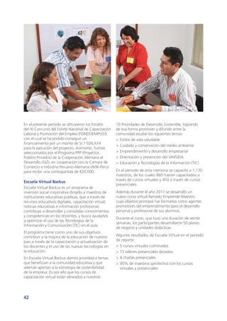 42
En el presente periodo se obtuvieron los fondos
del XI Concurso del Fondo Nacional de Capacitación
Laboral y Promoción del Empleo (FONDOEMPLEO)
con el cual se ha podido conseguir un
financiamiento por un monto de S/.1’026,674
para la ejecución del proyecto. Asimismo, fuimos
seleccionados por el Programa PPP (Proyectos
Público Privados) de la Cooperación Alemana al
Desarrollo (GIZ), en cooperación con la Cámara de
Comercio e Industria Peruano-Alemana (AHK-Perú)
para recibir una contrapartida de €20,000.
Escuela Virtual Backus
Escuela Virtual Backus es un programa de
inversión social corporativa dirigido a maestros de
instituciones educativas públicas, que a través de
recursos educativos digitales, capacitación virtual,
noticias educativas e información profesional,
contribuye a desarrollar y consolidar conocimientos
y competencias en los docentes, y busca ayudarlos
a optimizar el uso de las Tecnologías de la
Información y Comunicación (TIC) en el aula.
El programa tiene como uno de sus objetivos
contribuir a la mejora de la educación de nuestro
país a través de la capacitación y actualización de
los docentes y el uso de las nuevas tecnologías en
la educación.
En Escuela Virtual Backus damos prioridad a temas
que benefician a la comunidad educativa y que
además aportan a la estrategia de sostenibilidad
de la empresa. Es por ello que los cursos de
capacitación virtual están alineados a nuestras
10 Prioridades de Desarrollo Sostenible, logrando
de esa forma promover y difundir entre la
comunidad escolar los siguientes temas:
>	Estilos de vida saludable
>	Cuidado y conservación del medio ambiente
>	Emprendimiento y desarrollo empresarial
>	Orientación y prevención del VIH/SIDA
>	Educación y Tecnologías de la Información (TIC)
En el periodo de esta memoria se capacitó a 1,130
maestros, de los cuales 860 fueron capacitados a
través de cursos virtuales y 450 a través de cursos
presenciales.
Además durante el año 2011 se desarrolló un
nuevo curso virtual llamado Emprende Maestro
cuyo objetivo principal fue formarlos como agentes
promotores del emprendimiento para el desarrollo
personal y profesional de sus alumnos.
Durante el curso, que tuvo una duración de veinte
semanas, los participantes desarrollaron 50 planes
de negocio y unidades didácticas.
Algunos resultados de Escuela Virtual en el período
de reporte:
>	5 cursos virtuales culminados
>	15 talleres presenciales dictados
>	4 charlas presenciales
>	90% de maestros satisfechos con los cursos
virtuales y presenciales
 