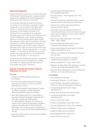 43
Obras por Impuestos
Nuestro grupo fue pionero en el uso del mecanismo
de Obras por Impuestos gracias a la ejecución del
proyecto de asfaltado de la Avenida Separadora
Industrial en Ate Vitarte en el año 2007.
En el presente periodo de reporte formamos
un consorcio con Interbank y Southern Copper
Corporation, para la construcción del puente
Chilina, en el marco de la Ley de Obras por
Impuestos. Dicho proyecto consiste en la
construcción de un puente en la ciudad de
Arequipa, que unirá a más de cinco distritos entre
Cayma y Miraflores, y que resulta crucial para
disminuir la actual contaminación de la ciudad
generada por el alto nivel de congestión vehicular.
La puesta en marcha del proyecto constituye un
salto tecnológico para el país y sobre todo para
Arequipa, pues usará una técnica de construcción
conocida como “puente segmentado” o “puente
voladizo”. En términos de infraestructura será el
puente más largo de Perú con más de 500m de
longitud, 42m de alto y 11.3m de ancho.
El mecanismo de Obras por Impuesto nos permite
poder ejecutar obras de infraestructura pública
que tienen un impacto positivo tanto para la
comunidad como para la empresa.
Aportes a Eventos de Carácter Cultural,
Deportivo y/o Social
En Lima
>	Celebración del Día del Niño (Ministerio
de la Mujer).
>	Día Internacional de los Museos y Auspicio
Eventos por Inti Raymi, Solsticio de Verano
(Ministerio de Cultura).
>	Encuentro de Mujeres Emprendedoras: Evento
Tú, Mujer Emprende: La Mejor Pagadora
(Municipalidad Metropolitana de Lima).
>	Taller de Fortalecimiento de Capacidades en
Educación Ambiental dirigido a docentes de la
UDEL 06, campaña de Reforestación
Av. Metropolitana, donación de cámaras de
vigilancia para sistema de seguridad ciudadana,
auspicio actividades del Comité Distrital de
Seguridad - Ate y auspicio para la inauguración
del Centro Cultural de Ate (Municipalidad Distrital
de Ate).
>	Seminario de Renovación Urbana (Municipalidad
Distrital del Rímac).
>	Congreso Nacional (Asociación de
Municipalidades del Perú).
>	Foro de Inversión - Perú Regiones 2011 (Pro
Inversión).
>	Semana Mundial del Emprendimiento y auspicio
a eventos varios (Cámara Peruano Británica).
>	Cámara de Comercio Americana del Perú
(Auspicio Eventos Varios).
>	Association Internationale des Étudiants en
Sciences Économiques et Commerciales (Auspicio
Aiesec Alumni Meeting y Auspicio del Congreso
Nacional 2011 - 2012).
>	XII Almuerzo Agro Exportador y la Cumbre
PYME - APEC (ADEX).
>	Concurso Nacional de Marinera Limeña
(Asociación de Marinera Limeña).
>	Auspicio actividades de recaudación de fondos
(Aldeas Infantiles SOS Perú).
>	Teletón y Actividades de Aniversario (Clínica San
Juan de Dios).
>	II Foro Economía Sostenible e Inclusión
Social(Universidad Agraria La Molina).
>	Mentoring Walk 2011 (Voces Vitales Perú).
>	Donación de Libros Acho, Altar de Arena y auspicio
a eventos varios (Municipalidad del Rímac).
>	Donación de computadoras a la Policía Nacional
del Perú en el Cono Norte de Lima.
En el Norte
>	Municipalidad de Motupe.
>	Hermandad Santísima Cruz de Chalón.
>	Centro Médico Santa María Salud de los
Enfermos - Motupe (Obispado de Chiclayo).
>	Compañía de Bomberos de Chiclayo
Salvadora N° 27.
>	Museo Tumbas Reales del Señor de Sipán
>	Compañía de Bomberos de Trujillo
Salvadora Nº 26.
>	Centro Cultural de Trujillo.
>	Proyecto Arqueológico Huaca de la Luna.
>	Dirección Regional de Cultura de La Libertad.
>	Gobierno Regional de Lambayeque.
>	Gobierno Regional de La Libertad.
>	Municipalidad Provincial del Santa.
>	Museo de Sitio de Túcume.
 
