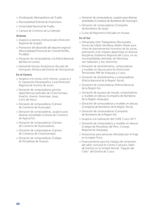 44
>	Arzobispado Metropolitano de Trujillo.
>	Municipalidad Distrital de Huanchaco.
>	Universidad Nacional de Trujillo.
>	Cámara de Comercio de La Libertad.
Oriente
>	Auspicio a eventos institucionales (Dirección
Regional de Ucayali).
>	Promoción del desarrollo del deporte regional
(Municipalidad Provincial de Coronel Portillo,
Pucallpa).
>	Donación de computadoras a la Policía Nacional
del Perú en Loreto.
>	Festival de Danzas Amazónicas (Escuela de
Formación Artística del Distrito de Yarinacocha).
En el Centro
>	Auspicio a la revista Junín Intenso, auspicio a
la Exposición Museográfica Caral (Dirección
Regional de Turismo de Junín).
>	Donación de computadoras para las
dependencias policiales de Chanchamayo,
Huacho, Huaraz, Huancayo, Jauja,
Cerro de Pasco.
>	Donación de computadoras (Cámara
de Comercio de Huancayo).
>	Donación de computadoras, auspicio para
diversas actividades (Cámara de Comercio
de Ayacucho).
>	Donación de computadoras (Cámara
de Comercio de Huancavelica).
>	Donación de computadoras (Cámara
de Comercio de Chanchamayo).
>	Donación de computadoras (Colegio
de Periodistas de Huaraz).
>	Donación de computadoras, auspicio para diversas
actividades (Compañía de Bomberos de Huancayo).
>	Donación de computadoras (Compañía
de Bomberos de Jauja).
>	Curso de Reporteros Policiales en Huaraz.
En el Sur
>	Olimpiadas Inter Trabajadores Municipales,
torneo de fulbito Semilleros Maltin Power para
niños de Asentamientos Humanos de las zonas,
premiación a los mejores deportistas en diversas
disciplinas (Gobierno Regional del Cusco, en las
municipalidades distritales de Wanchaq,
San Sebastián y San Jerónimo).
>	Donación de alcoholímetros, computadoras
y muebles en desuso para las Direcciones
Territoriales PNP de Arequipa y Cusco.
>	Donación de alcoholímetros y computadoras
(Policía Nacional de la Región Tacna).
>	Donación de computadoras (Policía Nacional
de la Región Ilo).
>	Donación de equipos de rescate, computadoras
y muebles en desuso (Compañía de Bomberos
de la Región Arequipa).
>	Donación de computadoras y muebles en desuso
(Compañía de Bomberos de la Región Tacna).
>	Donación de computadoras (Compañía
de Bomberos de la Región Ilo).
>	Auspicio a la realización del CADE Cusco 2011.
>	Donación de computadora y muebles en desuso
(Colegio de Periodistas del Perú, Consejo
Regional de Arequipa).
>	Donaciones para personas afectadas por el friaje
en la región Puno.
>	Financiamiento para los trabajos de conversión
del salón comunal en Centro Cultural y Salón
de Eventos en la Unidad Vecinal “Zaguán del
Cielo” del Distrito de Cusco.
 
