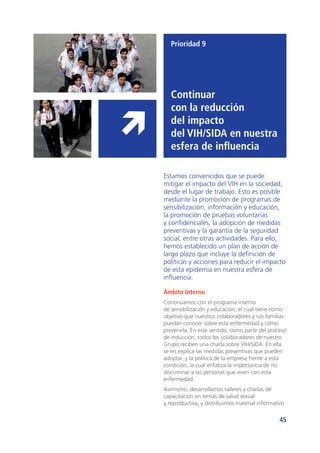 45
Prioridad 9
Continuar
con la reducción
del impacto
del vih/sida en nuestra
esfera de influencia
Estamos convencidos que se puede
mitigar el impacto del VIH en la sociedad,
desde el lugar de trabajo. Esto es posible
mediante la promoción de programas de
sensibilización, información y educación,
la promoción de pruebas voluntarias
y confidenciales, la adopción de medidas
preventivas y la garantía de la seguridad
social, entre otras actividades. Para ello,
hemos establecido un plan de acción de
largo plazo que incluye la definición de
políticas y acciones para reducir el impacto
de esta epidemia en nuestra esfera de
influencia.
Ámbito Interno
Continuamos con el programa interno
de sensibilización y educación, el cual tiene como
objetivo que nuestros colaboradores y sus familias
puedan conocer sobre esta enfermedad y cómo
prevenirla. En este sentido, como parte del proceso
de inducción, todos los colaboradores de nuestro
Grupo reciben una charla sobre VIH/SIDA. En ella
se les explica las medidas preventivas que pueden
adoptar, y la política de la empresa frente a esta
condición, la cual enfatiza la importancia de no
discriminar a las personas que viven con esta
enfermedad.
Asimismo, desarrollamos talleres y charlas de
capacitación en temas de salud sexual
y reproductiva, y distribuimos material informativo
 