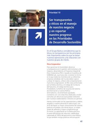 47
Prioridad 10
Ser transparentes
y éticos en el manejo
de nuestro negocio
y en reportar
nuestro progreso
en las Prioridades
de Desarrollo Sostenible
En el Grupo Backus consideramos que la
ética y la transparencia son los principios
más importantes sobre los que se basan
nuestras operaciones y las relaciones con
nuestros grupos de interés.
Ética Corporativa
Para garantizar la honestidad, decencia
y transparencia en la gestión administrativa y de
negocio, desarrollamos el Programa Integral de
Ética Corporativa (PIEC), basado en la política de
SABMiller plc, que busca dar a conocer la forma
en la que todos los miembros de sus diferentes
empresas alrededor del mundo deben operar
y dirigir el negocio, y llevar este comportamiento
fuera de la organización. El PIEC está conformado
por la Política de Ética, el Código de Conducta
del Ejecutivo, el Código de Ética para
Proveedores, la Política de Usuarios de Sistema
de Información y nuestra Política
Anti-Soborno, recientemente aprobada.
Contamos con una Línea Ética dedicada a recibir
consultas y/o denuncias que puedan realizarse
por nuestros colaboradores o terceros en general.
Hemos continuado con las capacitaciones y talleres
dirigidos a nuestro personal en todo el país, con
el fin de lograr un mayor conocimiento de nuestras
políticas vinculadas a los temas éticos, un mayor
grado de adhesión y mayor cumplimiento de
la misma. La capacitación en la Política de Ética
es parte del proceso de inducción, habiéndose
capacitado al 100% del personal en esta Política,
la que también incluye prácticas anticorrupción.
 