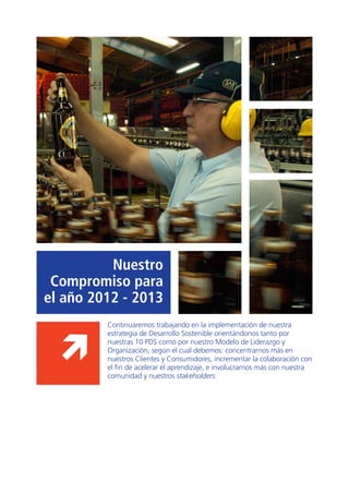 49
Nuestro
Compromiso para
el año 2012 - 2013
Continuaremos trabajando en la implementación de nuestra
estrategia de Desarrollo Sostenible orientándonos tanto por
nuestras 10 PDS como por nuestro Modelo de Liderazgo y
Organización, según el cual debemos: concentrarnos más en
nuestros Clientes y Consumidores, incrementar la colaboración con
el fin de acelerar el aprendizaje, e involucrarnos más con nuestra
comunidad y nuestros stakeholders.
 