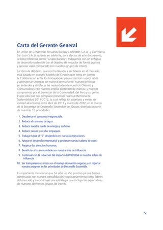 5
En Unión de Cervecerías Peruanas Backus y Johnston S.A.A., y Cervecería
San Juan S.A. (a quienes en adelante, para efectos de este documento,
se hará referencia como “Grupo Backus”) trabajamos con un enfoque
de desarrollo sostenible con el objetivo de impactar de forma positiva
y generar valor compartido con nuestros grupos de interés.
La fórmula del éxito, que nos ha llevado a ser líderes en el mercado,
está basada en nuestro Modelo de Gestión que toma en cuenta
la Colaboración entre los trabajadores para enfrentar nuevos retos
y aprovechar sinergias de manera permanente; nuestro enfoque
en entender y satisfacer las necesidades de nuestros Clientes y
Consumidores con nuestro amplio portafolio de marcas; y nuestro
compromiso por el bienestar de la Comunidad, del Perú y su gente.
Es por ello que nos complace presentar nuestra Memoria de
Sostenibilidad 2011-2012, la cual refleja los objetivos y metas de
calidad alcanzados entre abril de 2011 y marzo de 2012, en el marco
de la Estrategia de Desarrollo Sostenible del Grupo, diseñada a partir
de nuestras 10 prioridades:
1. Desalentar el consumo irresponsable.
2. Reducir el consumo de agua.
3. Reducir nuestra huella de energía y carbono.
4. Reducir, reusar y reciclar empaques.
5. Trabajar hacia el “0” desperdicio en nuestras operaciones.
6. Apoyar el desarrollo empresarial y gestionar nuestra cadena de valor.
7. Respetar los derechos humanos.
8. Beneficiar a las comunidades en nuestra área de influencia.
9. Continuar con la reducción del impacto del VIH/SIDA en nuestra esfera de
influencia.
10.	 Ser transparentes y éticos en el manejo de nuestro negocio y en reportar
nuestro progreso en las prioridades de Desarrollo Sostenible.
Es importante mencionar que ha sido un año positivo ya que hemos
continuado con nuestra consolidación y posicionamiento como líderes
del mercado y crecido bajo una estrategia que incluye las expectativas
de nuestros diferentes grupos de interés.
Carta del Gerente General
 