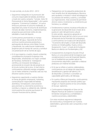 50
En este sentido, en el año 2012 - 2013:
>	Seguiremos trabajando en la promoción del
consumo responsable de bebidas alcohólicas
a través de nuestra campaña “Súmate, Solo+18:
Promoviendo la Venta Responsable” y de nuestro
programa “Convivencia Ciudadana”, el cual se
enfoca en promover el consumo moderado, la
seguridad vial y evitar el consumo de alcohol por
menores de edad. Asimismo, implementaremos
programas para promover estilos de vida
saludable a través del deporte.
>	Continuaremos promoviendo un manejo
sostenible del agua, mejorando de forma
continua nuestros procesos productivos y
participando de alianzas como Water Futures
y Aquafondo, las cuales buscan implementar
proyectos para el manejo de cuencas y contribuir
a la preservación de las fuentes de agua.
>	En lo que respecta a nuestro impacto ambiental,
consolidaremos el proyecto Ecoparque Vive
Responsable, reforestando una mayor cantidad
de hectáreas, facilitando la investigación
científica y la innovación tecnológica, y
promoviendo la inclusión de este proyecto en
el circuito turístico de la zona. A nivel interno
continuaremos utilizando energías amigables
con el medio ambiente y haciendo cada vez más
eficiente nuestro consumo.
>	Seguiremos capacitando a nuestros clientes
en temas de gestión empresarial, marketing,
comercialización responsable de bebidas
alcohólicas, formalización y bancarización
para promover su crecimiento económico y
contribuir a mejorar su calidad de vida. Además
continuaremos las acciones que buscan la
inclusión financiera de los clientes.
>	Trabajaremos con los pequeños productores de
maíz amarillo duro de Jequetepeque y Barranca
para ayudarlos a introducir nuevas tecnologías en
sus procesos de siembra y cosecha, y consolidar
sus organizaciones. Estas acciones les permitirán
ahorrar costos e incrementar su rendimiento por
hectárea y su utilidad.
>	Fortaleceremos nuestras iniciativas enfocadas en
la generación de desarrollo local a través de la
puesta en valor del patrimonio cultural.
En este sentido, seguiremos apoyando al
Patronato de Huaca del Sol y de la Luna así como
al Patronato de las Pirámides de Lambayeque,
y continuaremos con la ejecución del proyecto
“Incremento del empleo a través del desarrollo
turístico en Andahuaylillas, Huaro y Urcos –
Quispicanchi, Cusco” a través de la Fundación
Backus en alianza con Fondoempleo y GIZ.
>	Incorporaremos al programa Escuela Virtual
Backus un curso presencial de Econegocios que
complementará el curso de Emprende Maestro,
con la finalidad de que puedan aplicar los
conocimientos adquiridos y aprendan a elaborar
productos con material reciclado.
>	En lo que se refiere a nuestros colaboradores,
continuaremos con el trabajo de capacitación,
sensibilización y gestión del talento a fin
de desarrollar y contribuir a consolidar sus
capacidades gerenciales y de liderazgo.
>	En cuanto a Obras por Impuestos, continuaremos
impulsando proyectos de inversión pública que
tengan un impacto positivo en las comunidades
en las que operamos.
>	Continuaremos trabajando en línea con las
Mejores Prácticas de Gobierno Corporativo
brindando transparencia y confiabilidad a
nuestros accionistas y stakeholders.
Con estas iniciativas seguiremos trabajando
de manera ética y transparente con nuestros
stakeholders y generando valor compartido a nivel
nacional.
 