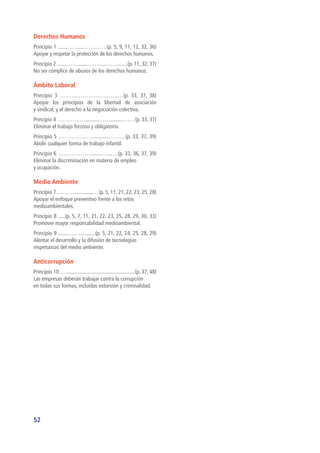 52
Derechos Humanos
Principio 1 .......……...………….(p. 5, 9, 11, 12, 32, 36)
Apoyar y respetar la protección de los derechos humanos.
Principio 2 .......……........…….....…….......(p. 11, 32, 37)
No ser cómplice de abusos de los derechos humanos.
Ámbito Laboral
Principio 3 ………………………….…(p. 33, 37, 38)
Apoyar los principios de la libertad de asociación
y sindical, y el derecho a la negociación colectiva.
Principio 4 ……………..........……..........……(p. 33, 37)
Eliminar el trabajo forzoso y obligatorio.
Principio 5 ………………............………(p. 33, 37, 39)
Abolir cualquier forma de trabajo infantil.
Principio 6 ……………….......…....…(p. 33, 36, 37, 39)
Eliminar la discriminación en materia de empleo
y ocupación.
Medio Ambiente
Principio 7 .……….............…(p. 5, 11, 21, 22, 23, 25, 28)
Apoyar el enfoque preventivo frente a los retos
medioambientales.
Principio 8 .....(p. 5, 7, 11, 21, 22, 23, 25, 28, 29, 30, 33)
Promover mayor responsabilidad medioambiental.
Principio 9 .......……............(p. 5, 21, 22, 24, 25, 28, 29)
Alentar el desarrollo y la difusión de tecnologías
respetuosas del medio ambiente.
Anticorrupción
Principio 10 …...................................................(p. 37, 48)
Las empresas deberán trabajar contra la corrupción
en todas sus formas, incluidas extorsión y criminalidad.
 