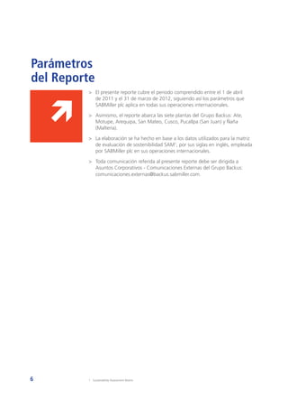 6
>	 El presente reporte cubre el periodo comprendido entre el 1 de abril
de 2011 y el 31 de marzo de 2012, siguiendo así los parámetros que
SABMiller plc aplica en todas sus operaciones internacionales.
>	 Asimismo, el reporte abarca las siete plantas del Grupo Backus: Ate,
Motupe, Arequipa, San Mateo, Cusco, Pucallpa (San Juan) y Ñaña
(Maltería).
>	 La elaboración se ha hecho en base a los datos utilizados para la matriz
de evaluación de sostenibilidad SAM1
, por sus siglas en inglés, empleada
por SABMiller plc en sus operaciones internacionales.
>	 Toda comunicación referida al presente reporte debe ser dirigida a
Asuntos Corporativos - Comunicaciones Externas del Grupo Backus:
comunicaciones.externas@backus.sabmiller.com.
1	 Sustainability Assessment Matrix.
Parámetros
del Reporte
 