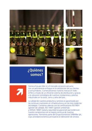 7
Somos el grupo líder en el mercado cervecero peruano
con un permanente enfoque en la satisfacción de sus clientes
y consumidores. Comercializamos nuestras marcas en todo
el Perú a través de un eficiente sistema de distribución y gracias
a la ubicación estratégica de nuestras instalaciones y plantas
industriales en la costa, sierra y selva del país.
La calidad de nuestros productos y servicios es garantizada por
las continuas inversiones en infraestructura y en las más modernas
tecnologías. Contamos además con las certificaciones ISO 9001
(gestión de calidad), ISO 14001 (gestión ambiental)
y OHSAS 18001 (salud y seguridad ocupacional) que evidencian
nuestro compromiso con la mejora continua de nuestras
operaciones. Formamos parte del Grupo Económico SABMiller plc,
cuya actividad económica principal es la fabricación de cerveza.
¿Quiénes
somos?
 