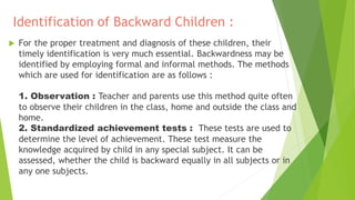 Identification of Backward Children :
 For the proper treatment and diagnosis of these children, their
timely identification is very much essential. Backwardness may be
identified by employing formal and informal methods. The methods
which are used for identification are as follows :
1. Observation : Teacher and parents use this method quite often
to observe their children in the class, home and outside the class and
home.
2. Standardized achievement tests : These tests are used to
determine the level of achievement. These test measure the
knowledge acquired by child in any special subject. It can be
assessed, whether the child is backward equally in all subjects or in
any one subjects.
 