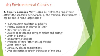 (b) Environmental Causes :
1. Family causes : Many factors are within the home which
affects the academic achievement of the children. Backwardness
can be due to home factors like :
* Poor economic condition or poverty
* Family disputes or quarrel in family
* Illiteracy of parents
* Divorce or separation between father and mother
* Death of parents
* Immorality of parents
* Presence of step father or step mother
* Large family size
* Unhealthy sibling competitions
* Over protection or under protection of the child
 