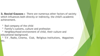 3. Social Causes : There are numerous other factors of society
which influences both directly or indirectly, the child’s academic
achievement.
* Bad company of the child
* Family’s customs, culture and profession
* Neighbourhood environment of child, their culture and
educational background.
* T.V , Radio, Cinema, Club, Religious institutions, Magazines
etc.
 