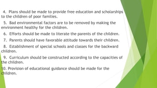 4. Plans should be made to provide free education and scholarships
to the children of poor families.
5. Bad environmental factors are to be removed by making the
environment healthy for the children.
6. Efforts should be made to literate the parents of the children.
7. Parents should have favorable attitude towards their children.
8. Establishment of special schools and classes for the backward
children.
9. Curriculum should be constructed according to the capacities of
the children.
10. Provision of educational guidance should be made for the
children.
 