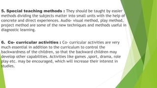 5. Special teaching methods : They should be taught by easier
methods dividing the subjects matter into small units with the help of
concrete and direct experiences. Audio- visual method, play method,
project method are some of the new techniques and methods useful in
diagnostic learning.
6. Co- curricular activities : Co- curricular activities are very
much essential in addition to the curriculum to control the
backwardness of the children, so that the backward children may
develop other capabilities. Activities like games ,sport, drama, role
play etc. may be encouraged, which will increase their interest in
studies.
 