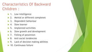 Characteristics Of Backward
Children :
 1. Low intelligence
 2. Mental or different complexes
 3. Dependent behaviour
 4. Slow learner
 5. Unplanned activities
 6. Slow growth and development
 7. Felling of pessimism
 8. Anti social tendencies
 9. Lack of decision making abilities
 10. Continuous failure
 