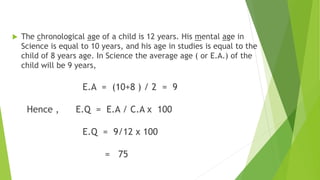 Example :
 The chronological age of a child is 12 years. His mental age in
Science is equal to 10 years, and his age in studies is equal to the
child of 8 years age. In Science the average age ( or E.A.) of the
child will be 9 years,
E.A = (10+8 ) / 2 = 9
Hence , E.Q = E.A / C.A x 100
E.Q = 9/12 x 100
= 75
 