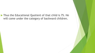  Thus the Educational Quotient of that child is 75. He
will come under the category of backward children.
 