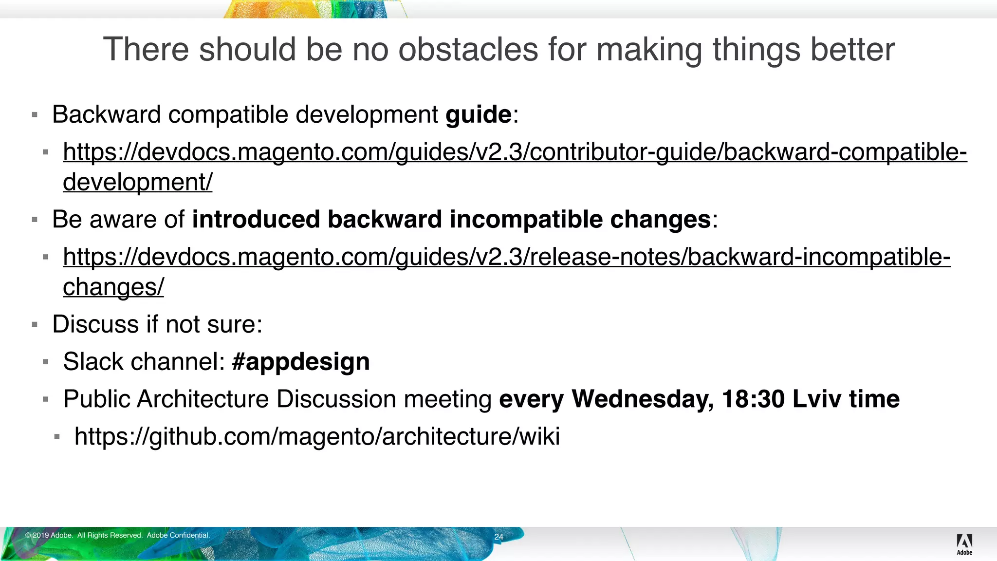 © 2019 Adobe. All Rights Reserved. Adobe Confidential.
There should be no obstacles for making things better
▪ Backward compatible development guide:
▪ https://devdocs.magento.com/guides/v2.3/contributor-guide/backward-compatible-
development/
▪ Be aware of introduced backward incompatible changes:
▪ https://devdocs.magento.com/guides/v2.3/release-notes/backward-incompatible-
changes/
▪ Discuss if not sure:
▪ Slack channel: #appdesign
▪ Public Architecture Discussion meeting every Wednesday, 18:30 Lviv time
▪ https://github.com/magento/architecture/wiki
24
 