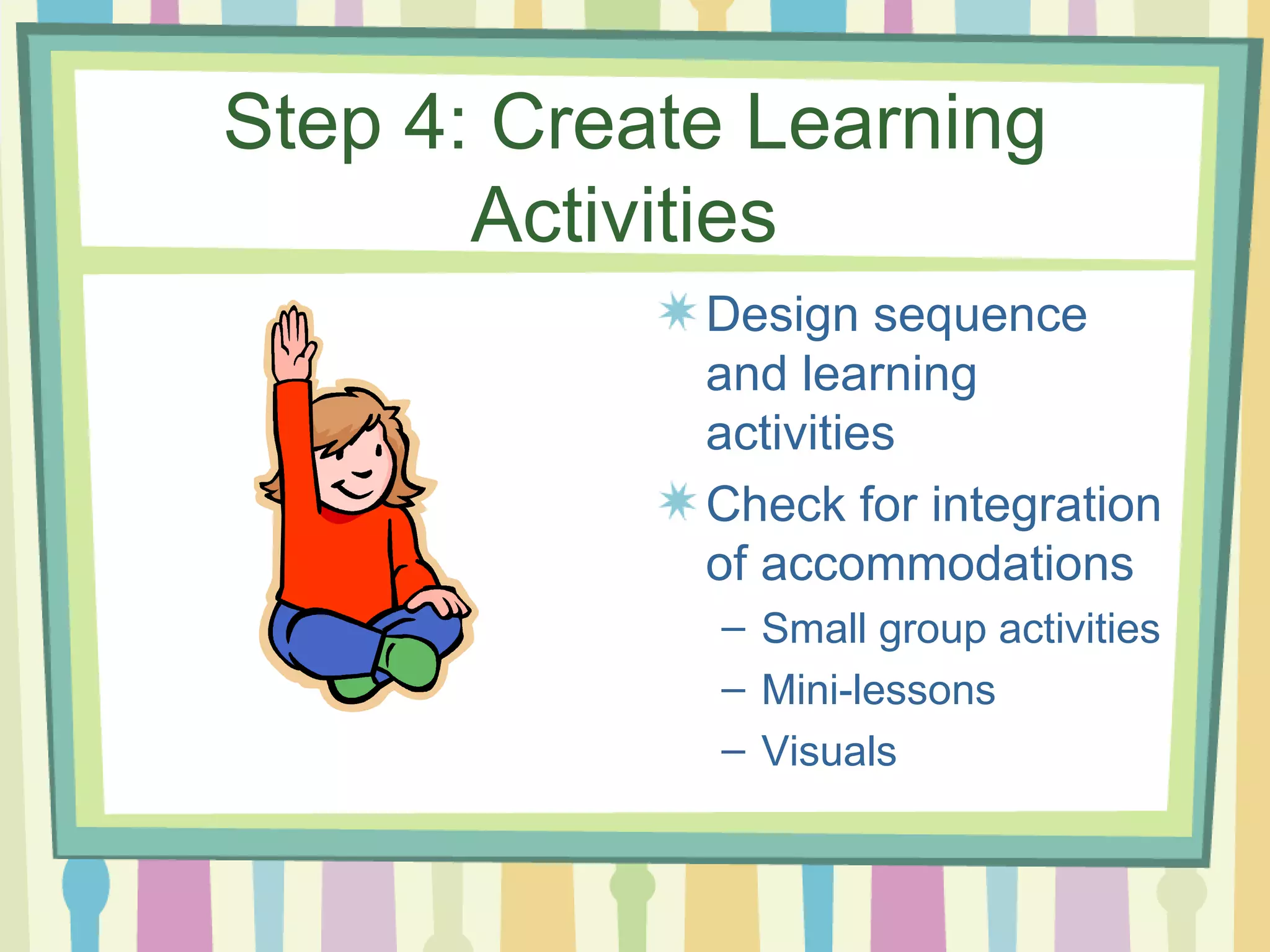 Step 4: Create Learning Activities  Design sequence and learning activities Check for integration of accommodations Small group activities Mini-lessons Visuals 