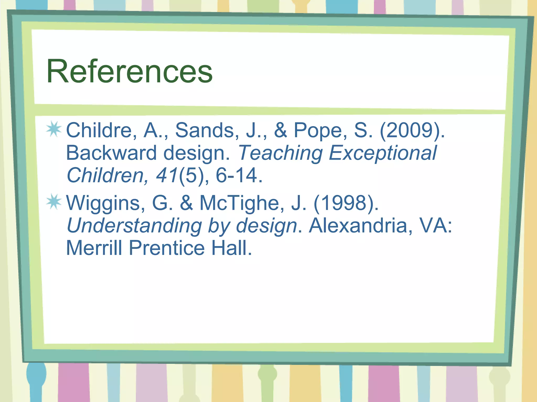 References Childre, A., Sands, J., & Pope, S. (2009). Backward design.  Teaching Exceptional Children, 41 (5), 6-14. Wiggins, G. & McTighe, J. (1998).  Understanding by design . Alexandria, VA: Merrill Prentice Hall.  
