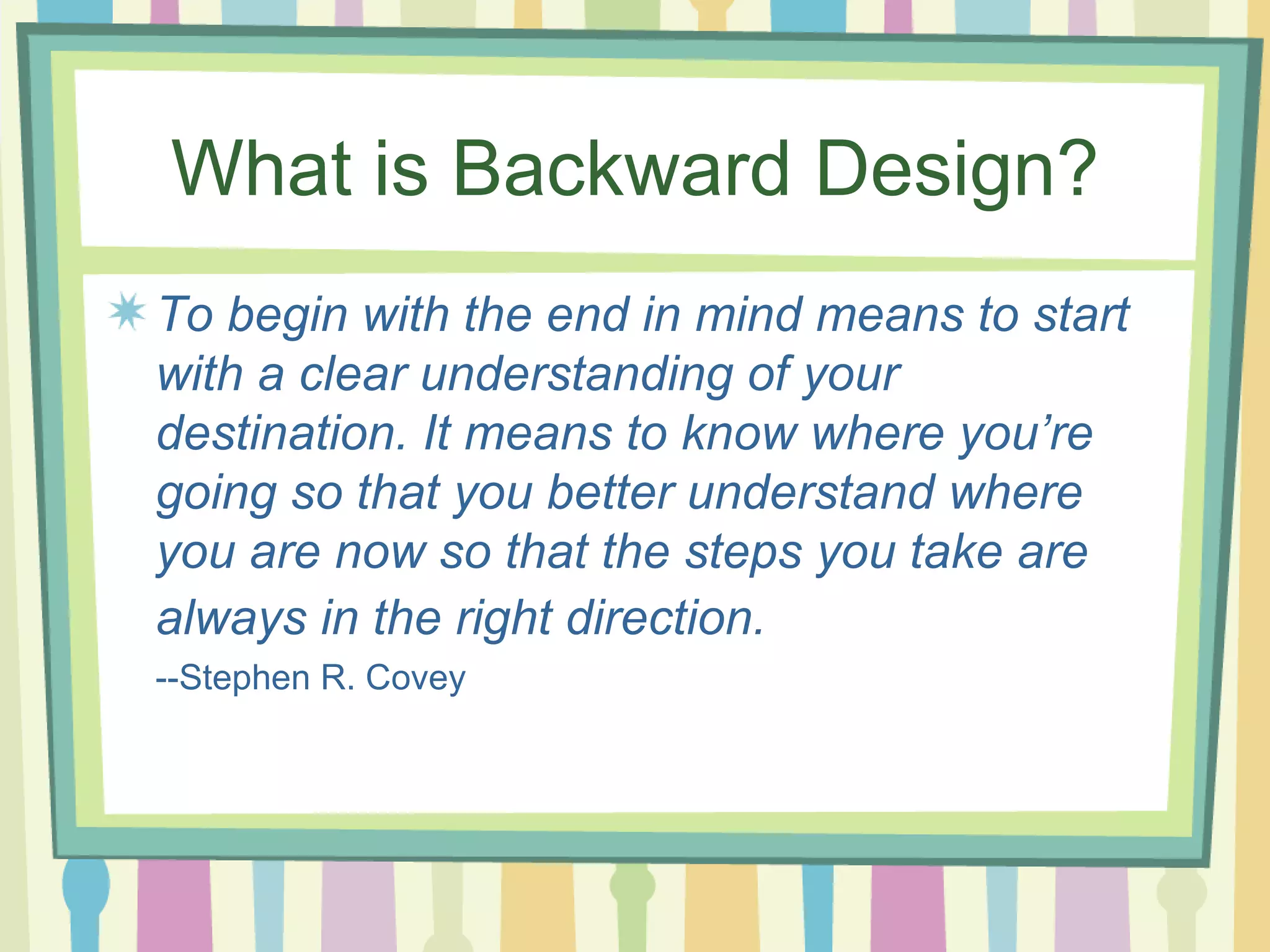 What is Backward Design? To begin with the end in mind means to start with a clear understanding of your destination. It means to know where you’re going so that you better understand where you are now so that the steps you take are always in the right direction.   --Stephen R. Covey 