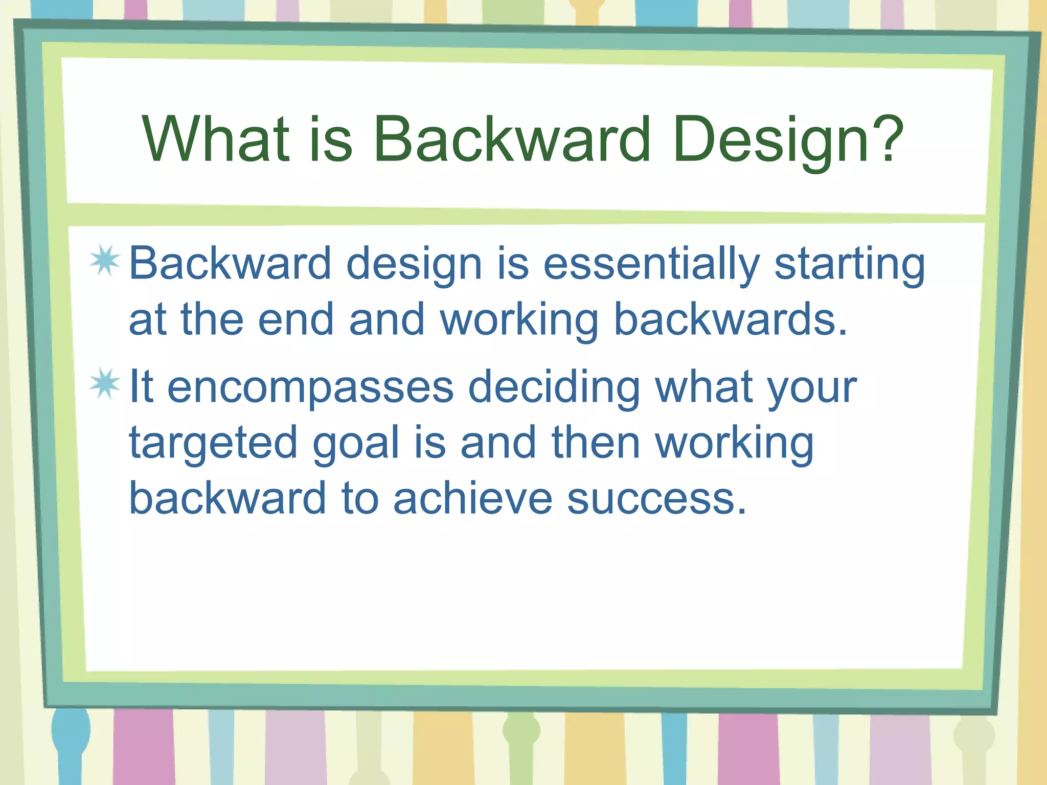 What is Backward Design? Backward design is essentially starting at the end and working backwards.  It encompasses deciding what your targeted goal is and then working backward to achieve success.  