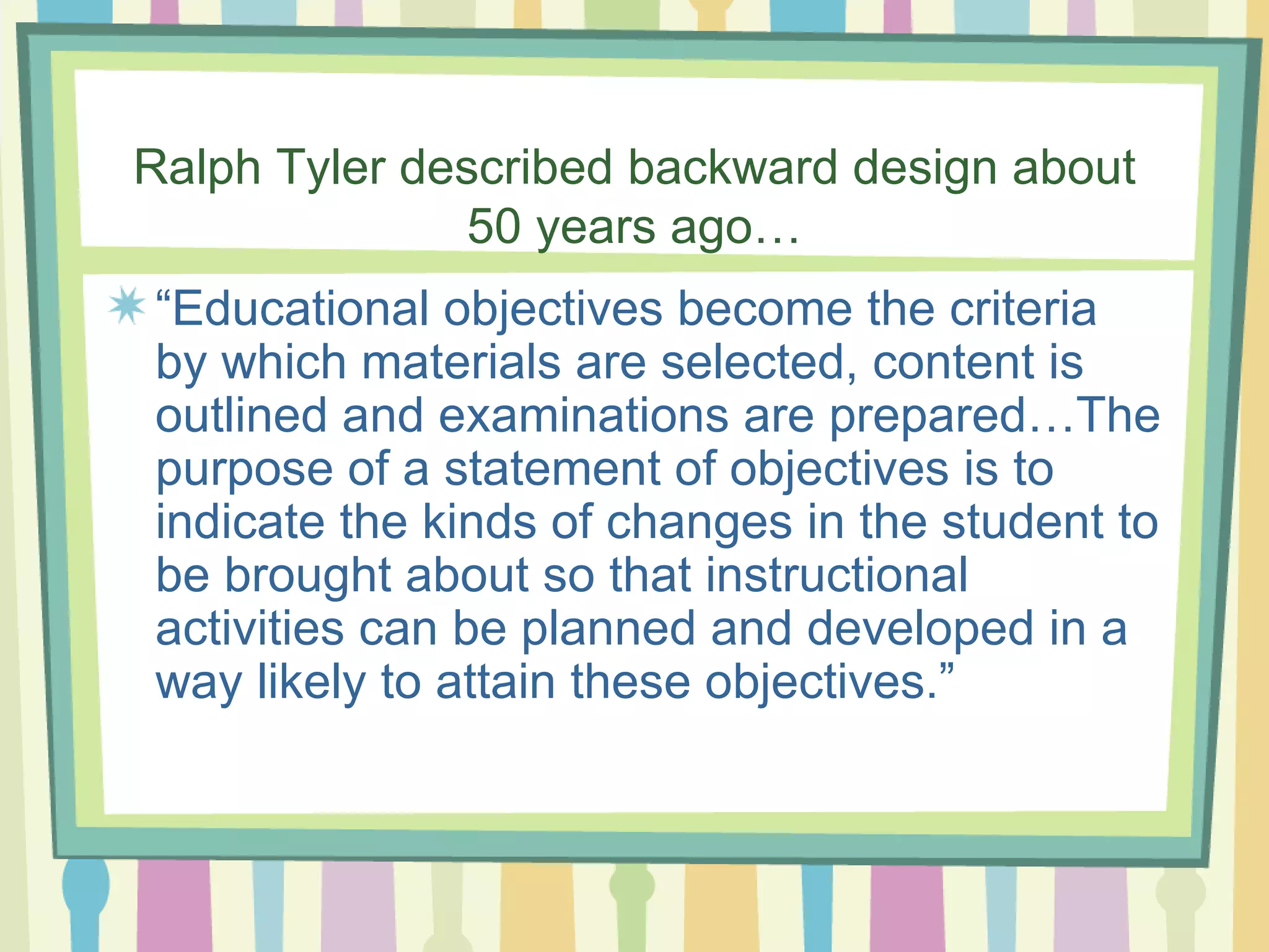 Ralph Tyler described backward design about 50 years ago… “ Educational objectives become the criteria by which materials are selected, content is outlined and examinations are prepared…The purpose of a statement of objectives is to indicate the kinds of changes in the student to be brought about so that instructional activities can be planned and developed in a way likely to attain these objectives.” 