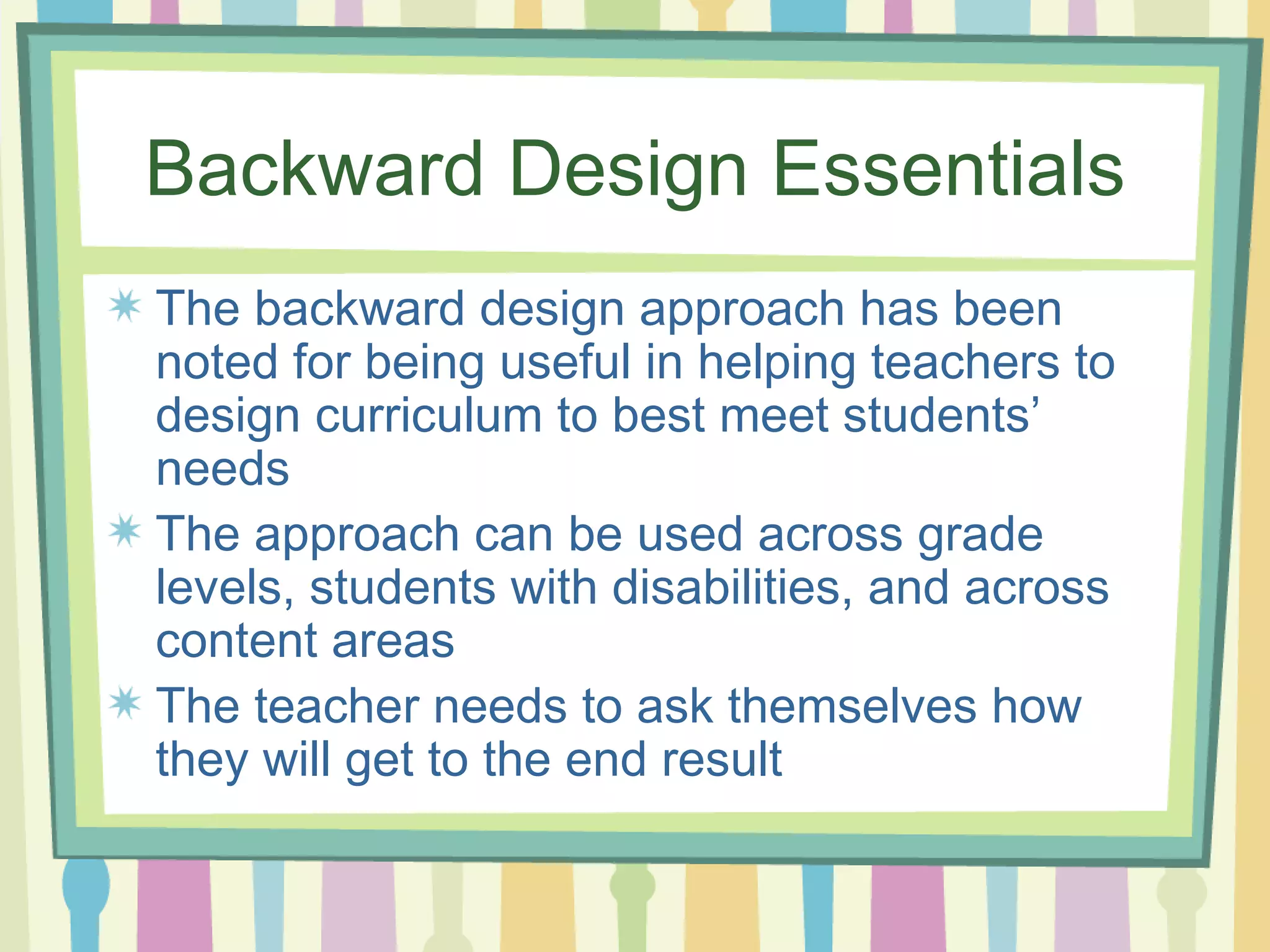 Backward Design Essentials The backward design approach has been noted for being useful in helping teachers to design curriculum to best meet students’ needs The approach can be used across grade levels, students with disabilities, and across content areas The teacher needs to ask themselves how they will get to the end result  
